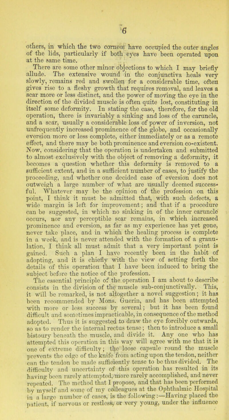 otters, in which the two comets have occupied the outer angles of the lids, particularly if both eyes have been operated upon at the same time. There are some other minor objections to which I may briefly allude. The extensive wound in the conjunctiva heals very slowly, remains red and swollen for a considerable time, often gives rise to a fleshy growth that requires removal, and leaves a scar more or less distinct, and the power of moving the eye in the direction of the divided muscle is often quite lost, constituting in itself some deformity. In stating the case, therefore, for the old operation, there is invariably a sinking and loss of the caruncle, and a scar, usually a considerable loss of power of inversion, not unfrequently increased prominence of the globe, and occasionally eversion more or less complete, either immediately or as a remote effect, and there may be both prominence and eversion co-existent. Now, considering that the operation is undertaken and submitted to almost exclusively with the object of removing a deformity, it becomes a question whether this deformity is removed to a sufficient extent, and in a sufficient number of cases, to justify the proceeding, and whether one decided case of eversion does not outweigh a large number of what are Usually deemed success- ful. Whatever may he the opinion of the profession on this point, I think it must be admitted that, with such defects, a wide margin is left for improvement; and that if a procedure can be suggested, in which no sinking in of the inner caruncle occurs, nor any perceptible scar remains, in which increased prominence and eversion, as far as my experience has yet gone, never take place, and in which the healing process is complete in a week, and is never attended with the formation of a granu- lation, I thirds all must admit that a very important point is gained. Such a plan I have recently been in the habit of adopting, and it is chiefly with the view of setting forth the details of this operation that I have been induced to bring the subject before the notice of the profession. The essential principle of the operation I am about to describe consists in the division of the muscle sub-conjunctivally. This, it will be remarked, is not altogether a novel suggestion; it has been recommended by Mons. Guerin, and has been attempted with more or less success by several; but it has been found difficult and sometimes impracticable, in consequence of the method adopted. Thus it is suggested to draw the eye forcibly outwards, so as to render the internal rectus tense; then to introduce a small bistoury beneath the muscle, and divide it. Any one who has attempted this operation in this way will agree with me that it is one of extreme difficulty; the loose capsule round the muscle prevents the edge of the knife from acting upon the tendon, neither can the tendon be made sufficiently tense to be thus divided. The difficulty and uncertainty of this operation has resulted in its having been rarely attempted, more rarely accomplished, and never repeated. The method that I propose, and that lias been performed by myself and some of my cdlleagues at the Ophthalmic Hospital in a largo number of cases, is the followingHaving placed the patient, if nervous or restless,' or very young, under the influence