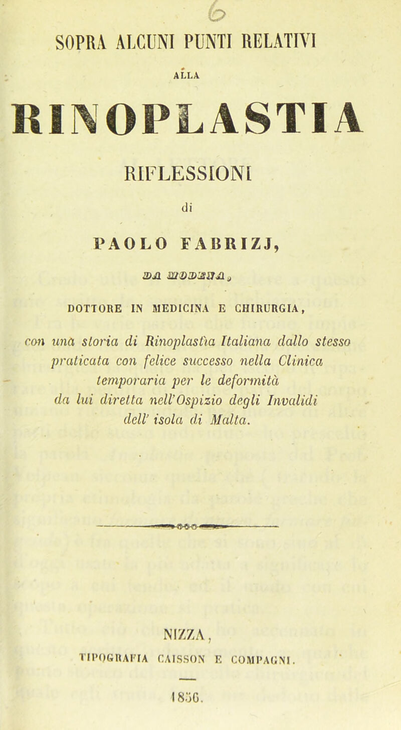 (O SOPRA ALCUNI PUNTI RELATIVI ALLA RINOPLASTIA RIFLESSIONI di PAOLO FAliRIZJ, U)J1 DOTTORE IN MEDICINA E CHIRURGIA, con una storia di Rinoplastìa Italiana dallo stesso praticata con felice successo nella Clinica temporaria per le deformità da lui diretta nell’Ospizio degli Invalidi dell’ isola di Malta. — NIZZA, TIPOGRAFIA CAISSON E COMPAGNI. 1 8oG.