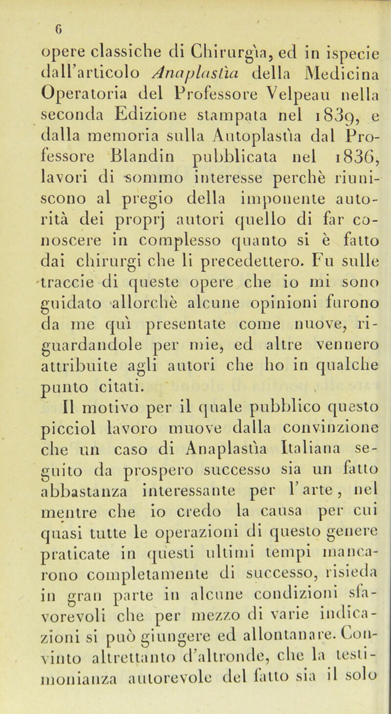 opere classiche di Chirurgia, ed in ispecie dall’articolo Anaplastìci della Medicina Operatoria del Professore Velpeau nella seconda Edizione stampata nel 1839, e dalla memoria sulla Autoplastia dal Pro- fessore Blandin pubblicata nel i836, lavori di -sommo interesse perchè riuni- scono al pregio della imponente auto- rità dei proprj autori cpiello di far co- noscere in complesso quanto si è fatto dai chirurgi che li precedettero. Fu sulle traccie di queste opere che io mi sono guidato allorché alcune opinioni furono da me qui presentate come nuove, ri- guardandole per mie, ed altre vennero attribuite agli autori che ho in qualche punto citati. Il motivo per il quale pubblico questo picciol lavoro muove dalla convinzione che un caso di Anaplastia Italiana se- guito da prospero successo sia un fatto abbastanza interessante per l’arte, nel mentre che io credo la causa per cui quasi tutte le operazioni di questo genere praticate in questi ultimi tempi manca- rono completamente di successo, risieda in gran parte in alcune condizioni sfa- vorevoli die per mezzo di varie indica- zioni si può giungere ed allontanare. Fon- vinto altrettanto d’altronde, che la testi- monianza autorevole del fatto sia il solo