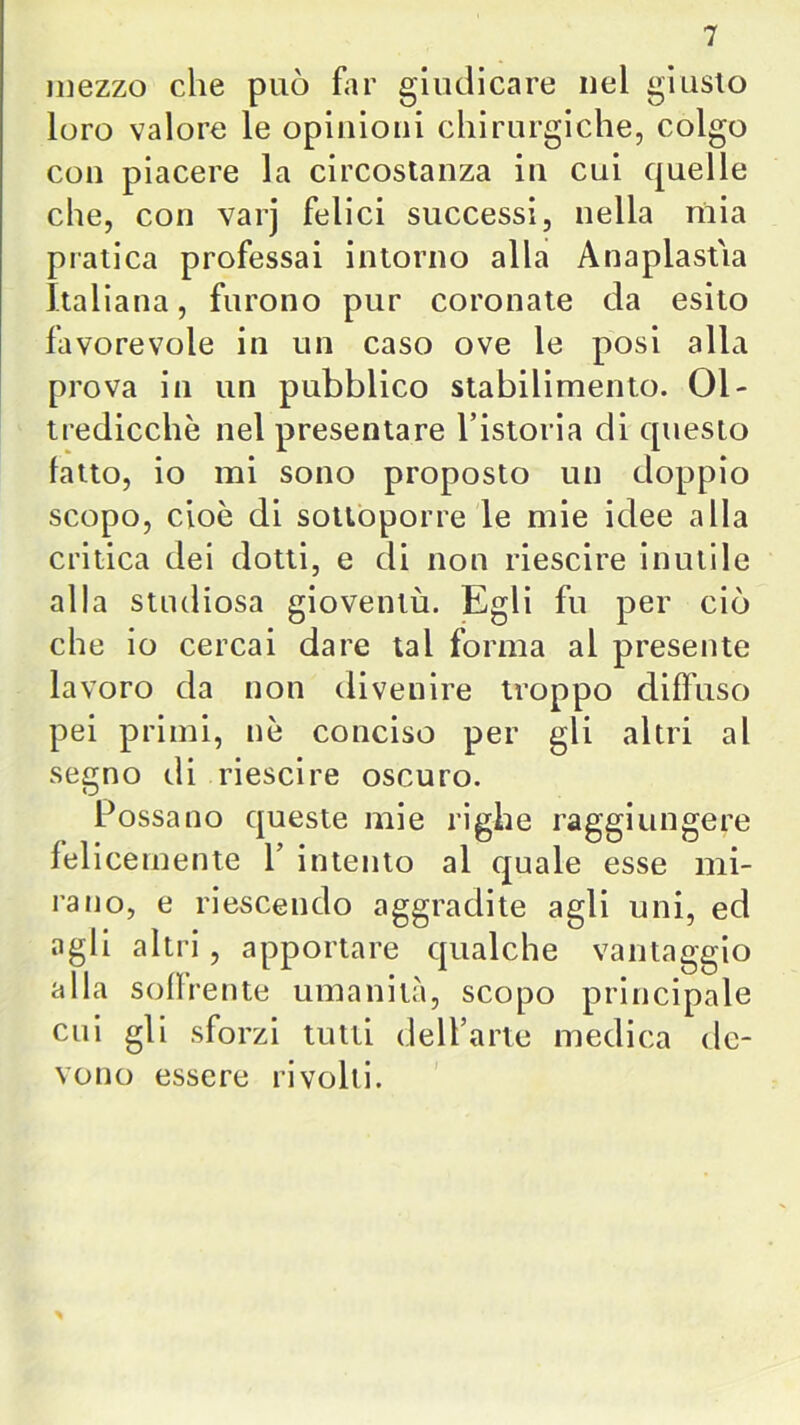 mezzo che può far giudicare nel giusto loro valore le opinioni chirurgiche, colgo con piacere la circostanza in cui quelle che, con varj felici successi, nella mia pratica professai intorno alla Anaplastìa Italiana, furono pur coronate da esito favorevole in un caso ove le posi alla prova in un pubblico stabilimento. 01- tredicchè nel presentare l’istoria di questo fatto, io mi sono proposto un doppio scopo, cioè di sottoporre le mie idee alla critica dei dotti, e di non riescire inutile alla studiosa gioventù. Egli fu per ciò che io cercai dare tal forma al presente lavoro da non divenire troppo diffuso pei primi, nè conciso per gli altri al segno di riescire oscuro. Possano queste mie righe raggiungere felicemente V intento al quale esse mi- rano, e riescendo aggradite agli uni, ed agli altri, apportare qualche vantaggio alla soffrente umanità, scopo principale cui gli sforzi tutti dell’arte medica de- vono essere rivolti.