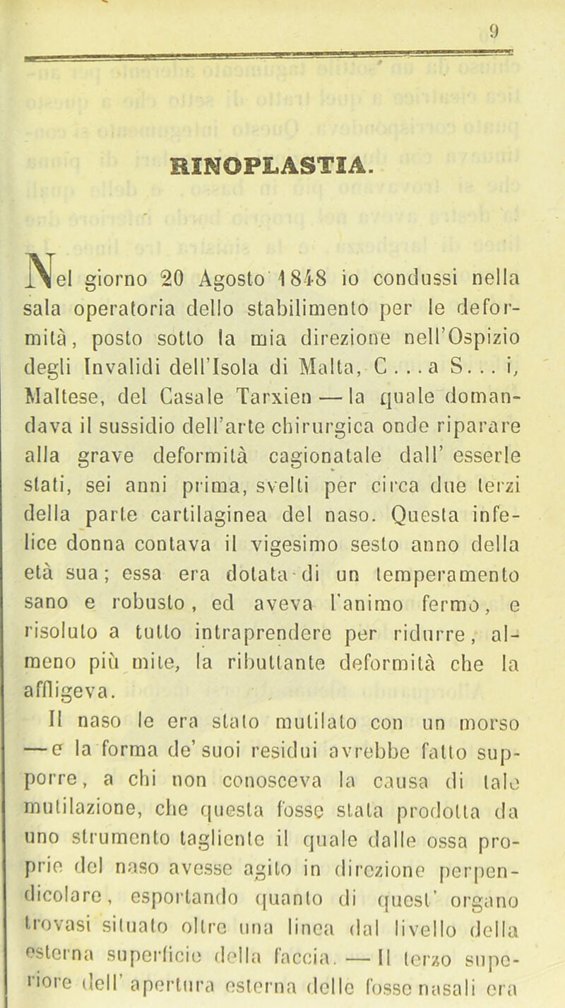 BINOPLASTIA. Ne, giorno 20 Agosto 1848 io condussi nella sala operatoria dello stabilimento per le defor- mità, posto sotto la mia direzione nell’Ospizio degli Invalidi dell’Isola di Malta, C . . .a S. .. i, Maltese, del Casale Tarxien — la quale doman- dava il sussidio dell’arte chirurgica onde riparare alla grave deformità cagionatale dall’ esserle stati, sei anni prima, svelti per circa due terzi della parte cartilaginea del naso. Questa infe- lice donna contava il vigesimo sesto anno della età sua; essa era dotata di un temperamento sano e robusto, ed aveva l'animo fermo, e risoluto a tutto intraprendere per ridurre, al- meno più mite, la ributtante deformità che la affligeva. Il naso le era stato mutilato con un morso — e la forma de’suoi residui avrebbe fatto sup- porre, a chi non conosceva la causa di tale mulilazione, che questa fosse stala prodotta da uno strumento tagliente il quale dalle ossa pro- prie del naso avesse agito in direzione perpen- dicolare, esportando quanto di quest organo trovasi situato oltre una linea dal livello della esterna superticie della faccia. — Il terzo supo- liore dell apertura esterna dello fosse nasali ora