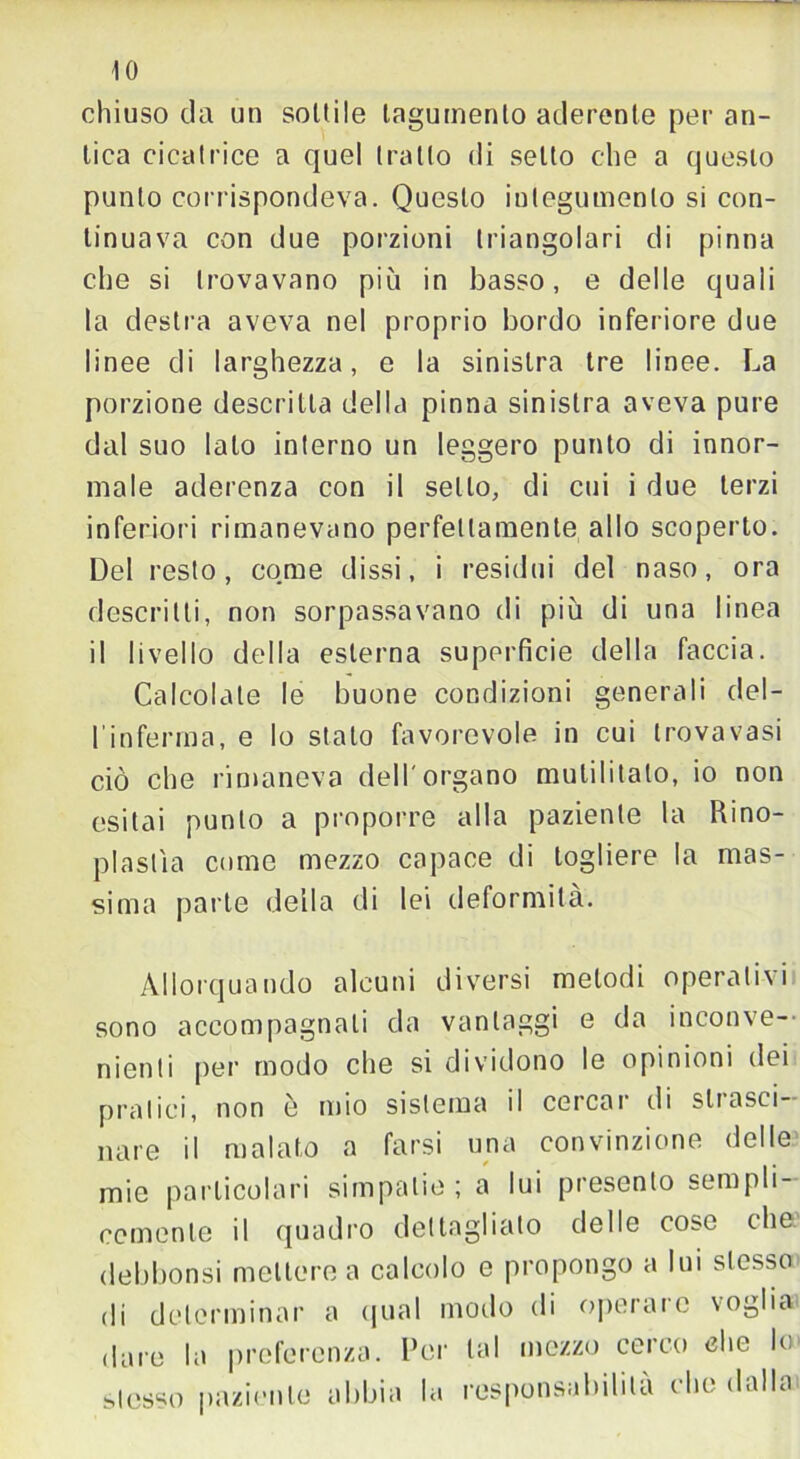 IO chiuso da un sonile tegumento aderente per an- tica cicatrice a quel tratto di setto che a questo punto corrispondeva. Questo integumento si con- tinuava con due porzioni triangolari di pinna che si trovavano più in basso, e delle quali la destra aveva nel proprio bordo inferiore due linee di larghezza, e la sinistra tre linee. La porzione descritta della pinna sinistra aveva pure dal suo lato interno un leggero punto di innor- male aderenza con il sello, di cui i due terzi inferiori rimanevano perfettamente allo scoperto. Del resto, come dissi, i residui del naso, ora descritti, non sorpassavano di più di una linea il livello della esterna superficie della faccia. Calcolate le buone condizioni generali del- l'inferma, e lo stato favorevole in cui trovavasi ciò che rimaneva dell'organo mutilitalo, io non esitai punto a proporre alla paziente la Rino- plastìa come mezzo capace di togliere la mas- sima parte della di lei deformità. Allorquando alcuni diversi metodi operativi sono accompagnali da vantaggi e da inconve- nienti per modo che si dividono le opinioni dei pratici, non è mio sistema il cercai' di sii asci- arne il malato a farsi una convinzione delle mie particolari simpatie ; a lui presento sempli- cemente il quadro dettagliato delle cose che debbonsi mettere a calcolo e propongo a lui stesso di determinar a qual modo di operare voglia dare la preferenza. Per tal mezzo cerco che lo stesso paziente abbia la responsabilità che dalla