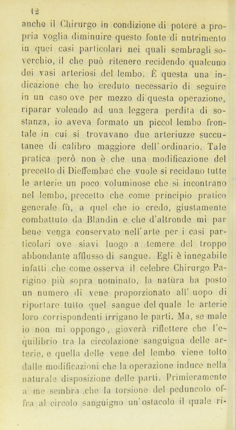 \2 anche il Chirurgo in condizione di potere a pro- pria voglia diminuire questo fonte di nutrimento in quei casi particolari nei quali sembragli so- verchio, il che può ritenere recidendo qualcuno dei vasi arteriosi del lembo. È questa una in- dicazione che ho creduto necessario di seguire in un caso ove per mezzo di questa operazione, riparar volendo ad una leggera perdita di so- stanza, io aveva formalo un piccol lembo fron- tale in cui si trovavano due arleriuzze soccu- tanee di calibro maggiore dell’ordinario. Tale pratica però non è che una modificazione del precetto di DiefTembac che vuole si recidano tutte le arterie un poco voluminose che si incontrano nel lembo, precetto che come principio pratico generale fù, a quel che io credo, giustamente combattuto da Blondin e che d’altronde mi pai- bene venga conservato nell’arte per i casi par- ticolari ove siavi luogo a temere del troppo abbondante afflusso di sangue. Egli è innegabile infatti che come osserva il celebre Chirurgo Pa- rigino più sopra nominato, la natura ha posto un numero di vene proporzionato all’ uopo di riportare tutto quel sangue del quale le arterie loro corrispondenti irrigano le parti. Ma, se male io non mi oppongo, gioverà riflettere clic l’e- quilibrio tra la circolazione sanguigna delle ar- terie, e quella delle vene del lombo viene tolto dalle modificazioni che la operazione induce nella naturale disposizione delle parli. Primieramente a me sembra che la torsione del peduncolo of- fra al circolo sanguigno un'ostacolo il quale ri-