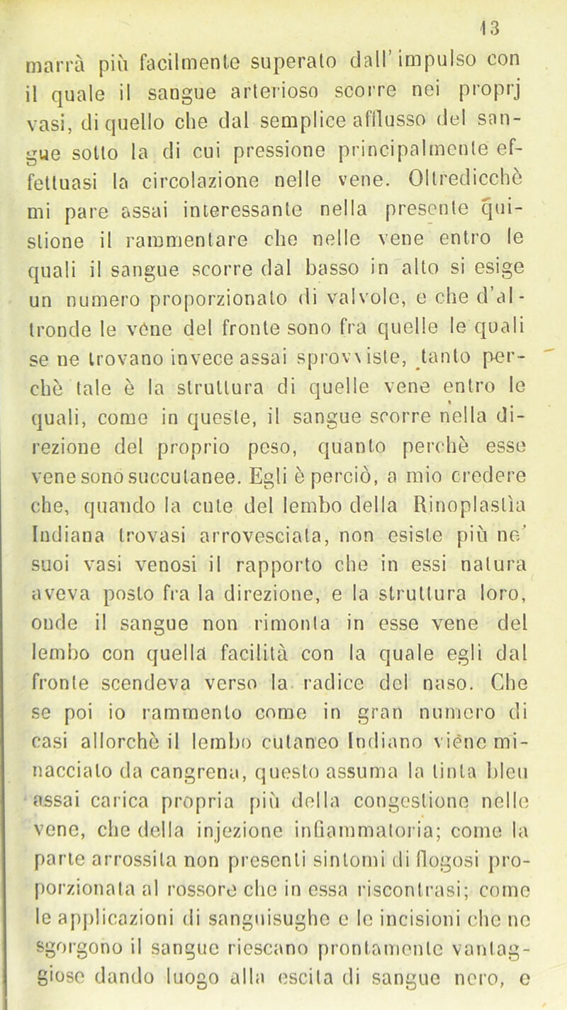 marra più facilmente superato dall’impulso con il quale il sangue arterioso scorre nei proprj vasi, di quello che dal semplice afflusso del san- gue sotto la di cui pressione principalmente ef- fettuasi la circolazione nelle vene. Oltredicchè mi pare assai interessante nella presente qui- slione il rammentare che nelle vene entro le quali il sangue scorre dal basso in alto si esige un numero proporzionalo di valvole, e che d’al- tronde le véne del fronte sono fra quelle le quali se ne trovano invece assai sprovviste, tanto per- chè tale è la struttura di quelle vene entro le quali, come in queste, il sangue scorre nella di- rezione del proprio peso, quanto perchè esse vene sono soccutanee. Egli è perciò, a mio credere che, quando la cute del lembo della Rinoplaslìa Indiana trovasi arrovesciala, non esiste più ne’ suoi vasi venosi il rapporto che in essi natura aveva posto fra la direzione, e la struttura loro, onde il sangue non rimonta in esse vene del lembo con quella facilità con la quale egli dal fronte scendeva verso la radice del naso. Che se poi io rammento come in gran numero di casi allorché il lombo cutaneo Indiano viene mi- naccialo da cangrena, questo assuma la tinta bleu assai carica propria più della congestione nelle vene, che della injezione infiammatoria; come la parte arrossita non presenti sintomi di Rugosi pro- porzionata al rossore elio in essa riscontrasi; come le applicazioni di sanguisughe e le incisioni clic ne sgorgono il sangue riescano prontamente vantag- giose dando luogo alla escila di sangue nero, e