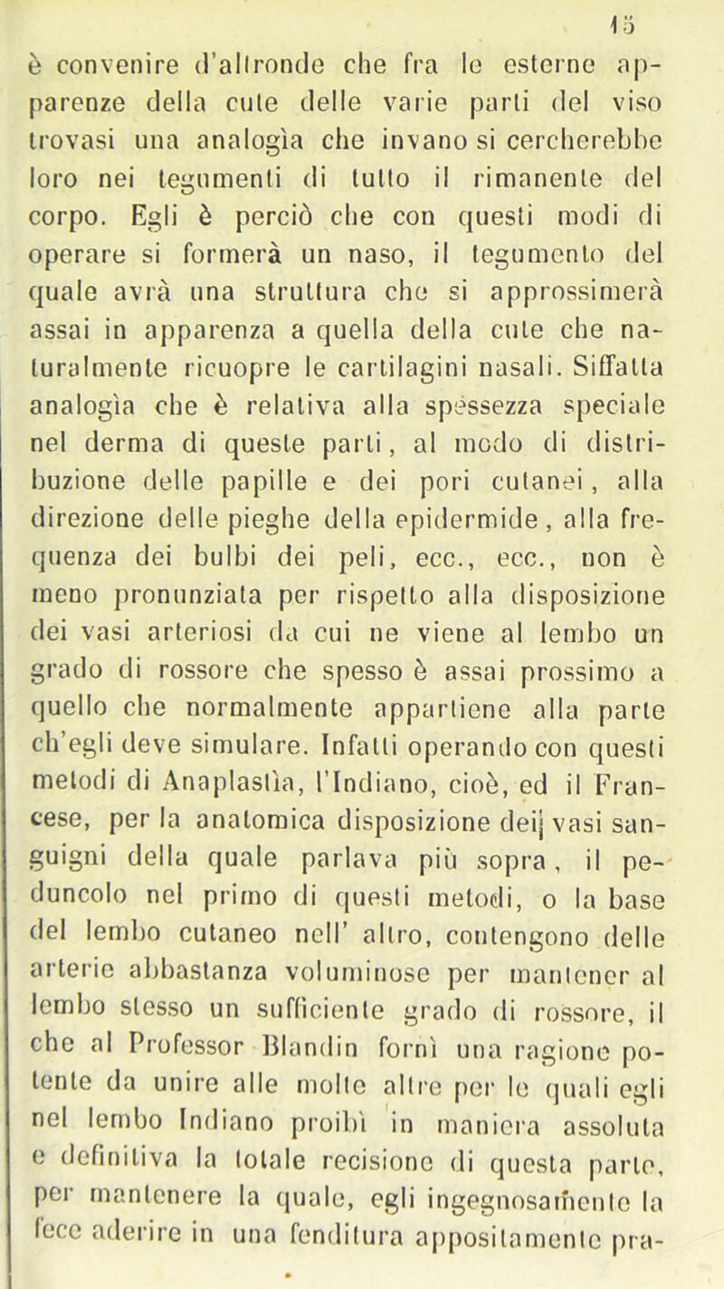 Io è convenire d’allroncle che fra le esterne ap- parenze della cute delle varie parti del viso trovasi una analogìa che invano si cercherebbe loro nei tegumenti di tutto il rimanente del corpo. Egli è perciò che con questi modi di operare si formerà un naso, il tegumento del quale avrà una struttura che si approssimerà assai in apparenza a quella della cute che na- turalmente ricuopre le cartilagini nasali. Siffatta analogìa che è relativa alla spessezza speciale nel derma di queste parti, al modo di distri- buzione delle papille e dei pori cutanei , alla direzione delle pieghe della epidermide, alla fre- quenza dei bulbi dei peli, ecc., ecc., non è meno pronunziata per rispetto alla disposizione dei vasi arteriosi da cui ne viene al lembo un grado di rossore che spesso è assai prossimo a quello che normalmente appartiene alla parte ch’egli deve simulare. Infatti operando con questi melodi di Anaplastìa, l’Indiano, cioè, ed il Fran- cese, perla anatomica disposizione deij vasi san- guigni della quale parlava più sopra, il pe- duncolo nel primo di questi metodi, o la base del lembo cutaneo nell’ altro, contengono delle arterie abbastanza voluminose per mantener al lembo stesso un sufficiente grado di rossore, il che al Professor Blondin fornì una ragione po- tente da unire alle molle altre per le quali egli nel lembo Indiano proibì in maniera assoluta e definitiva la totale recisione di questa parlo, per mantenere la quale, egli ingegnosamente la lece aderire in una fenditura appositamente pra- i