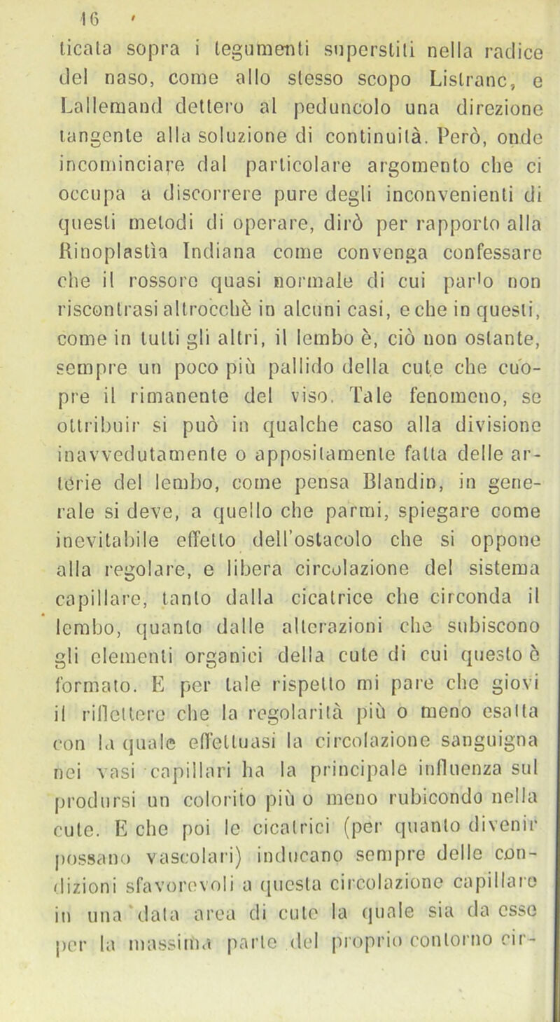 licata sopra i tegumenti superstiti nella radice del naso, come allo stesso scopo Lislranc, e Lallemand dettero al peduncolo una direzione tangente alla soluzione di continuità. Però, onde incominciare dal particolare argomento che ci occupa a discorrere pure degli inconvenienti di questi melodi di operare, dirò per rapporto alla ftinoplastìa Indiana come convenga confessare che il rossore quasi normale di cui parlo non riscontrasi altrocchè in alcuni casi, e che in questi, come in tutti gli altri, il lembo è, ciò non ostante, sempre un poco più pallido della cute che cuo- pre il rimanente del viso. Tale fenomeno, se ottribuir si può in qualche caso alla divisione inavvedutamente o appositamente fatta delle ar- terie del lembo, come pensa Blanditi, in gene- rale si deve, a quello che partiti, spiegare come inevitabile effetto dell’ostacolo che si oppone alla regolare, e libera circolazione del sistema capillare, tanto dalla cicatrice che circonda il lembo, quanto dalle alterazioni che subiscono gli clementi organici della cute di cui questo ò formato. E per tale rispetto mi pare che giovi il riflettere che la regolarità più o meno esalta con la quale effettuasi la circolazione sanguigna nei vasi capillari ha la principale influenza sul prodursi un colorito più o meno rubicondo nella cute. E che poi le cicatrici (per quanto divenir possano vascolari) inducano sempre delle con- dizioni sfavorevoli a questa circolazione capillare in una data area di cute la quale sia da esso per la massima parte del proprio contorno cir-