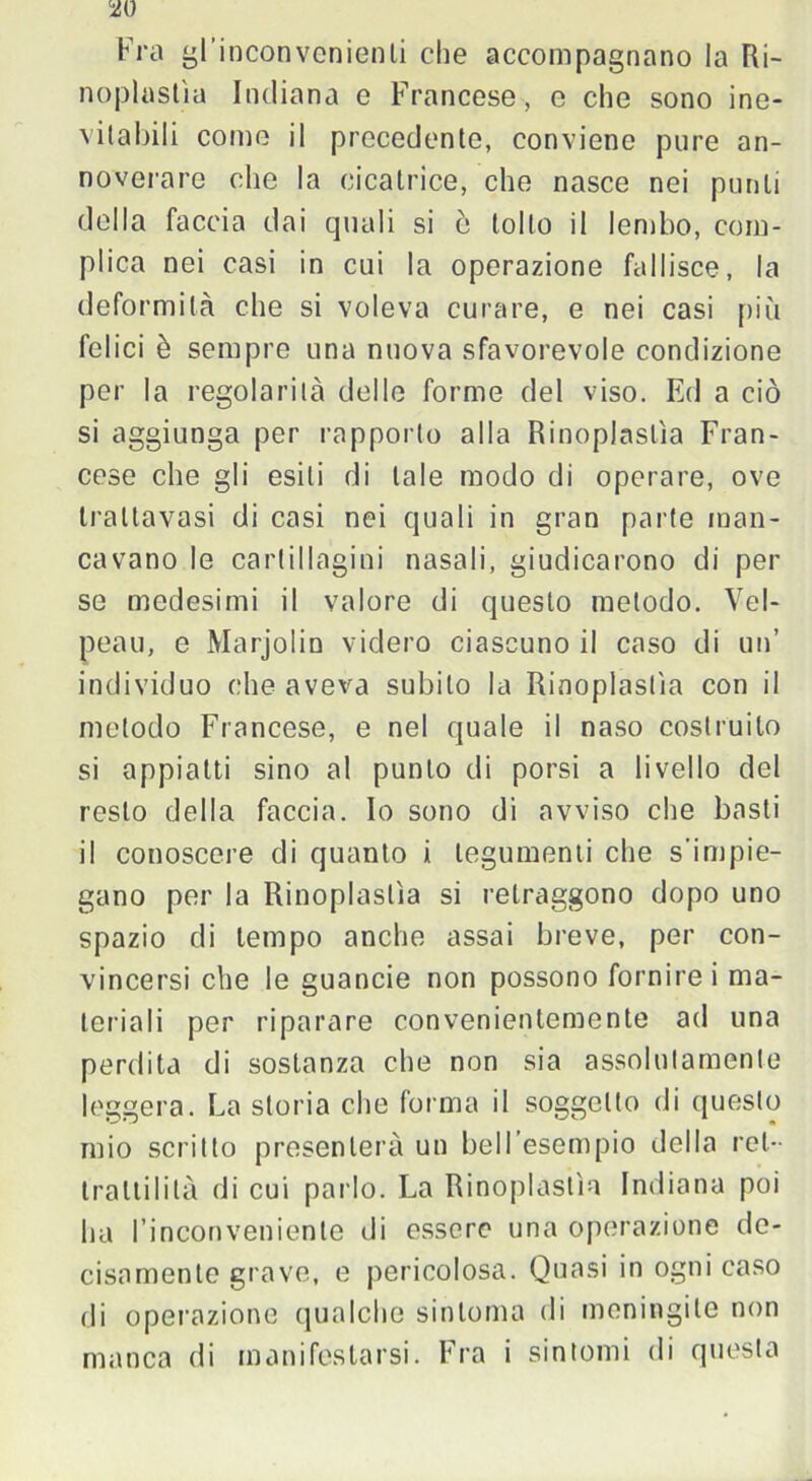 w Fra gl’inconvenienti che accompagnano la Ri- noplostìa Indiana e Francese , e che sono ine- vitabili come il precedente, conviene pure an- noverare che la cicatrice, che nasce nei punti della faccia dai quali si è tolto il lembo, com- plica nei casi in cui la operazione fallisce, la deformità che si voleva curare, e nei casi più felici è sempre una nuova sfavorevole condizione per la regolarità delle forme del viso. Ed a ciò si aggiunga per rapporto alla Rinoplaslìa Fran- cese che gli esili di tale modo di operare, ove trallavasi di casi nei quali in gran parte man- cavano le cartillagini nasali, giudicarono di per se medesimi il valore di questo metodo. Vel- peau, e Marjolin videro ciascuno il caso di un’ individuo che aveva subito la Rinoplaslìa con il metodo Francese, e nel quale il naso costruito si appiatti sino al punto di porsi a livello del resto della faccia. Io sono di avviso che basti il conoscere di quanto i tegumenti che s’impie- gano per la Rinoplaslìa si retraggono dopo uno spazio di tempo anche assai breve, per con- vincersi che le guancie non possono fornirei ma- teriali per riparare convenientemente ad una perdita di sostanza che non sia assolutamente leggera. La storia che forma il soggetto di questo mio scritto presenterà un bell’esempio della rei- trailiIità di cui parlo. La Rinoplaslìa Indiana poi ha l’inconveniente di essere una operazione de- cisamente grave, e pericolosa. Quasi in ogni caso di operazione qualche sintonia di meningite non