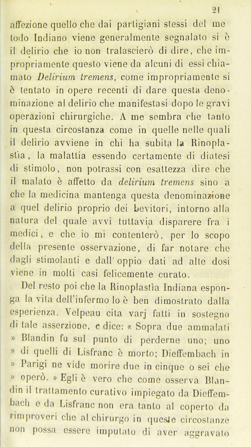 afTezione quello che dai partigiani slessi del me lodo Indiano viene generalmente segnalalo si ò il delirio che io non tralascierò di dire, che im- « propriamente questo viene da alcuni di essi chia- malo Delirium Iremens, come impropriamente si ò tentato in opere recenti di dare questa deno- minazione al delirio che manifestasi dopo le gravi operazioni chirurgiche. A me sembra che tanto in questa circostanza come in quelle nelle quali il delirio avviene in chi ha subita la Rinopla- stia , la malattia essendo certamente di diatesi di stimolo, non potrassi con esattezza dire che il malato è affetto da delirium tremens sino a che la medicina mantenga questa denominazione a quel delirio proprio dei bevitori, intorno alla natura del quale avvi tuttavia disparere fra i medici, e che io mi contenterò, per lo scopo della presente osservazione, di far notare che dagli stimolanti e dall' oppio dati ad alle dosi viene in molti casi felicemente curalo. Del resto poi che la Rinoplastìa Indiana espon- ga la vita dell’infermo lo è ben dimostrato dalla esperienza. Velpeau cita varj fatti in sostegno di tale asserzione, c dice: « Sopra due ammalali » Blandin fu sul punto di perderne uno; uno » di quelli di Lisfranc ò morto; Dieffembach in » Parigi ne vide morire due in cinque o sei che « operò. » Egli è vero che come osserva Blan- di0 il trattamento curativo impiegato da Dieffem- bach o da Lisfranc non era tanto al coperto da rimproveri clic al chirurgo in qucsJc circostanze non possa essere imputalo di aver aggravato