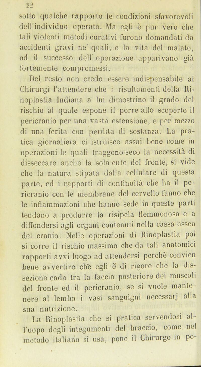 sotto qualche rapporto le condizioni sfavorevoli dell'individuo operato. Ma egli è pur vero che tali violenti metodi curativi furono domandali da accidenti gravi ne’ quali, o la vita del malato, od il successo dell’ operazione apparivano già fortemente compromessi. Del resto non credo essere indispensabile ai Chirurgi l’attendere che i risultamenti della Ri- noplastìa Indiana a lui dimostrino il grado del rischio al quale espone il porre allo scoperto il pericranio per una vasta estensione, e per mezzo di una ferita con perdita di sostanza. La pra- tica giornaliera ci istruisce assai Lene come in operazioni le quali traggono seco la necessità di disseccare anche la sola cute del fronte, si vide che la natura stipala dalla cellulare di questa parte, ed i rapporti di continuità che ha il pe- ricranio con le membrane del cervello fanno che le infiammazioni che hanno sede in queste parti tendano a produrre la risipela flemmonosa e a diffondersi agli organi contenuti nella cassa ossea del cranio. Nelle operazioni di Rinoplastìa poi si corre il rischio massimo che da tali anatomici rapporti avvi luogo ad attendersi perchè convien bene avvertire che egli è’ di rigore che la dis- sezione cada tra la faccia posteriore dei muscoli del fronte ed il pericranio, se si vuole mante- nere al lembo i vasi sanguigni nccessarj alla sua nutrizione. La Rinoplastìa elio si pratica servendosi al- l’uopo degli integumenti del braccio, come nel metodo italiano si usa, pone il Chirurgo in po-