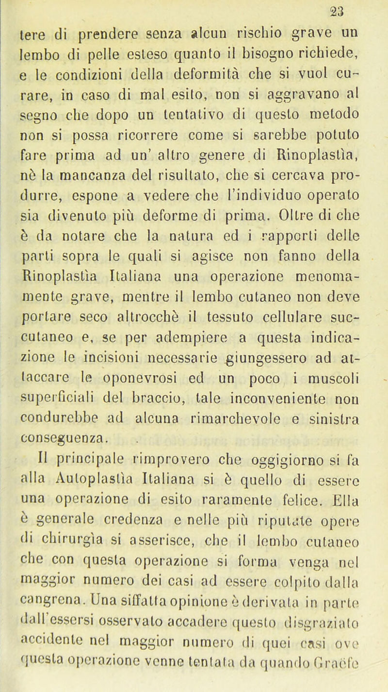 tere di prendere senza alcun rischio grave un lembo di pelle esteso quanto il bisogno richiede, e le condizioni della deformità che si vuol cu- rare, in caso di mal esito, non si aggravano al segno che dopo un tentativo di questo metodo non si possa ricorrere come si sarebbe potuto fare prima ad un’ altro genere di Rinoplastìa, nè la mancanza del risultato, che si cercava pro- durre, espone a vedere che l’individuo operato sia divenuto più deforme di prima. Oltre di che è da notare che la natura ed i rapporti delle parli sopra le quali si agisce non fanno della Rinoplastìa Italiana una operazione menoma- mente grave, mentre il lembo cutaneo non deve portare seco altrocchè il tessuto cellulare suc- cutaneo e, se per adempiere a questa indica- zione le incisioni necessarie giungessero ad at- taccare le oponevrosi ed un poco i muscoli superficiali del braccio, tale inconveniente non condurebbe ad alcuna rimarchevole e sinistra conseguenza. Il principale rimprovero che oggigiorno si fa alla Auloplaslìa Italiana si è quello di essere una operazione di esito raramente felice. Ella è generale credenza e nelle più riputate opere di chirurgia si asserisce, che il lembo cutaneo che con questa operazione si forma venga nel maggior numero dei casi ad essere colpito dalla cangrena. Una siffatta opinione è derivata in parte dall essersi osservalo accadere questo disgraziato accidente nel maggior numero di quei casi ove questa operazione venne tentala da quando Granfe