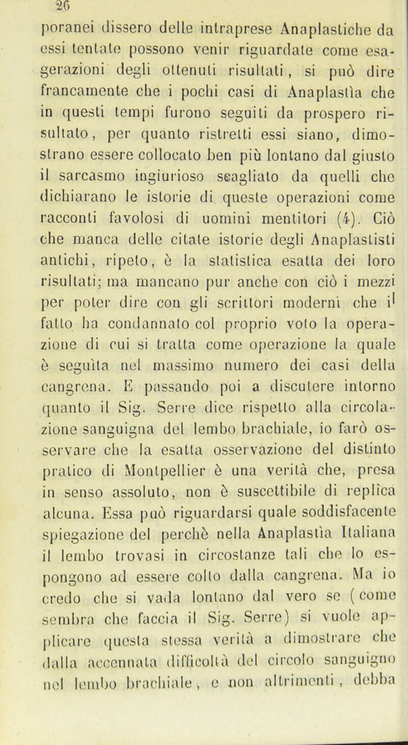 poranei dissero delle intraprese Anaplasliche da essi tentate possono venir riguardate come esa- gerazioni degli ottenuti risultati, si può dire francamente che i pochi casi di Anaplaslìa che in questi tempi furono seguiti da prospero ri- sultato, per quanto ristretti essi siano, dimo- strano essere collocalo ben più lontano dal giusto il sarcasmo ingiurioso seagliato da quelli che dichiarano le istorie di queste operazioni come racconti favolosi di uomini mentitori (4). Ciò che manca delle citate istorie degli Anaplaslisli antichi, ripeto, è la statistica esatta dei loro risultati; ma mancano pur anche con ciò i mezzi per poter dire con gli scrittori moderni che i^ fatto ha condannato col proprio voto la opera- zione di cui si tratta come operazione la quale è seguita nel massimo numero dei casi della cangrena. E passando poi a discutere intorno quanto il Sig. Serre dice rispetto alla circola- zione sanguigna del lembo brachiale, io farò os- servare che la esatta osservazione del distinto pratico di Montpellier è una verità che, presa in senso assoluto, non è suscettibile di replica alcuna. Essa può riguardarsi quale soddisfacente spiegazione del perchè nella Anaplastìa Italiana il lembo trovasi in circostanze tali che lo es- pongono ad essere collo dalla cangrena. Ma io credo che si vada lontano dal vero se ( come sembra che faccia il Sig. Serre) si vuole ap- plicare questa stessa verità a dimostrare che dalla accennala difficoltà del circolo sanguigno nel lembo brachiale, e non altrimenti, debba