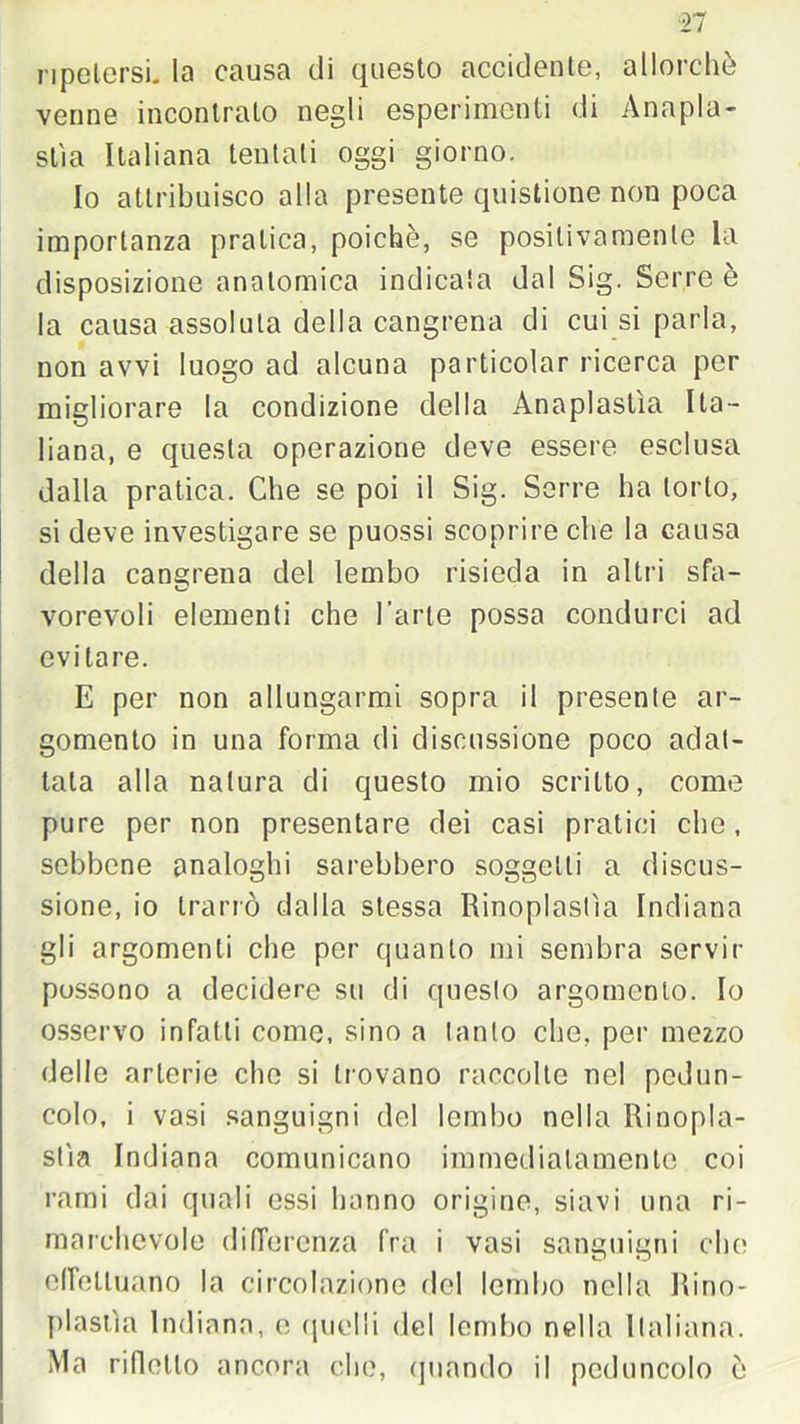 ripetersi. la causa di questo accidente, allorché venne incontrato negli esperimenti di Anapla- stìa Italiana tentati oggi giorno. Io attribuisco alla presente quistione non poca importanza pratica, poiché, se positivamente la disposizione anatomica indicata dal Sig. Serre è la causa assoluta della cangrena di cui si parla, non avvi luogo ad alcuna particolar ricerca per migliorare la condizione della Anaplastìa Ita- liana, e questa operazione deve essere esclusa dalla pratica. Che se poi il Sig. Serre ha torlo, si deve investigare se puossi scoprire che la causa della cangrena del lembo risieda in altri sfa- vorevoli elementi che l’arte possa condurci ad evitare. E per non allungarmi sopra il presente ar- gomento in una forma di discussione poco adat- tala alla natura di questo mio scritto, come pure per non presentare dei casi pratici clic, sebbene analoghi sarebbero soggetti a discus- sione, io trarrò dalla stessa Rinoplastìa Indiana gli argomenti che per quanto mi sembra servir possono a decidere su di questo argomento. Io osservo infatti come, sino a tanto che, per mezzo delle arterie che si trovano raccolte nel pedun- colo, i vosi sanguigni del lembo nella Rinopla- stìa Indiana comunicano immediatamente coi rami dai quali essi hanno origine, siavi una ri- marchevole differenza fra i vasi sanguigni che effettuano la circolazione del lembo nella Rino- plastìa Indiana, e quelli del lembo nella Italiana. Ma rifletto ancora che, quando il peduncolo ò