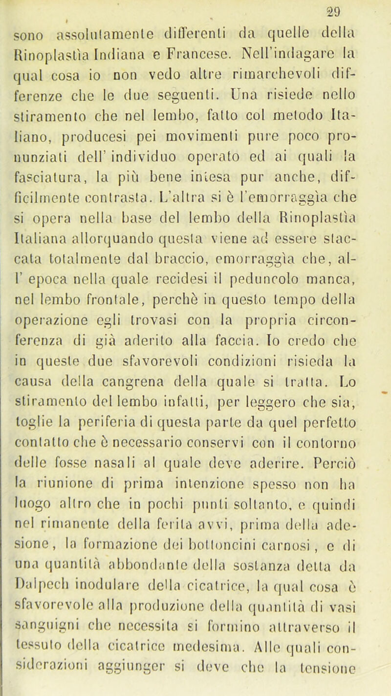 # sono assolutamenle differenti da quelle della Rinoplastìa Indiana e Francese. Nell’indagare la qual cosa io non vedo altre rimarchevoli dif- ferenze che le due seguenti. Una risiede nello stiramento che nel lembo, fatto col metodo Ita- liano, producesi pei movimenti pure poco pro- nunziati dell’ individuo operato ed ai quali la fasciatura, la più bene intesa pur anche, dif- ficilmente contrasta. L’altra si è femorraggìa che si opera nella base del lembo della Rinoplastìa Italiana allorquando questa viene ad essere stac- cata totalmente dal braccio, emorraggìa che, al- f epoca nella quale recidesi il peduncolo manca, nel lembo frontale, perchè in questo tempo della operazione egli trovasi con la propria circon- ferenza di già aderito alla faccia. Io credo che in queste due sfavorevoli condizioni risieda la causa della cangrena della quale si tratta. Lo stiramento del lembo infatti, per leggero che sia, toglie la periferia di questa parte da quel perfetto contatto che è necessario conservi con il contorno delle fosse nasali al quale deve aderire. Perciò la riunione di prima intenzione spesso non ha luogo altro che in pochi punti soltanto, e quindi nel rimanente della ferita avvi, prima della ade- sione, la formazione dei bottoncini carnosi, e di una quantità abbondante della sostanza della da Dalpech modulare della cicatrice, la qual cosa è sfavorevole alla produzione della quantità di vasi sanguigni che necessita si formino attraverso il tessuto della cicatrice medesima. Alle quali con- siderazioni aggiunger si deve che la tensione