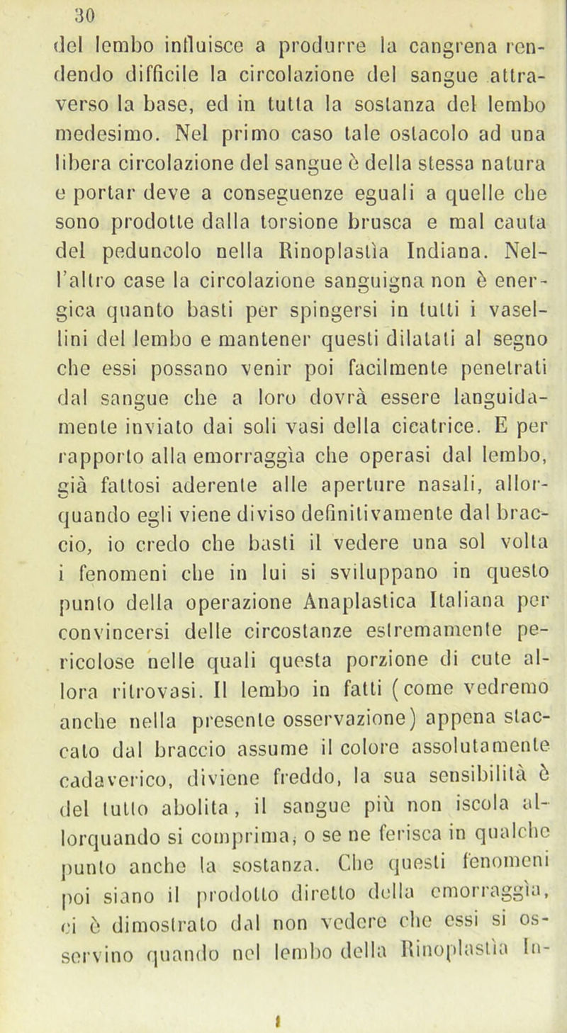 del lembo influisce a produrre la cangrena ren- dendo diffìcile la circolazione del sangue attra- verso la base, ed in tutta la sostanza del lembo medesimo. Nel primo caso tale ostacolo ad una libera circolazione del sangue ò della stessa natura e portar deve a conseguenze eguali a quelle che sono prodotte dalla torsione brusca e mal cauta del peduncolo nella Rinoplastìa Indiana. Nel- l’altro case la circolazione sanguigna non è ener- gica quanto basti per spingersi in tulli i vasel- lini del lembo e mantener questi dilatali al segno che essi possano venir poi facilmente penetrati dal sangue che a loro dovrà essere languida- mente inviato dai soli vasi della cicatrice. E per rapporto alla emorraggìa che operasi dal lembo, già fattosi aderente alle aperture nasali, allor- quando egli viene diviso definitivamente dal brac- cio, io credo che basti il vedere una sol volta i fenomeni che in lui si sviluppano in questo punto della operazione Anaplastica Italiana per convincersi delle circostanze estremamente pe- ricolose nelle quali questa porzione di cute al- lora ritrovasi. Il lembo in fatti (come vedremo anche nella presente osservazione) appena stac- cato dal braccio assume il colore assolutamente cadaverico, diviene freddo, la sua sensibilità ò del lutto abolita, il sangue più non iscola al- lorquando si comprima< o se ne ferisca in qualche punto anche la sostanza. Che questi fenomeni poi siano il prodotto diretto della emorraggìa, ci ò dimostrato dal non vedere che essi si os- servino quando nel lembo della Rinoplastìa In- i