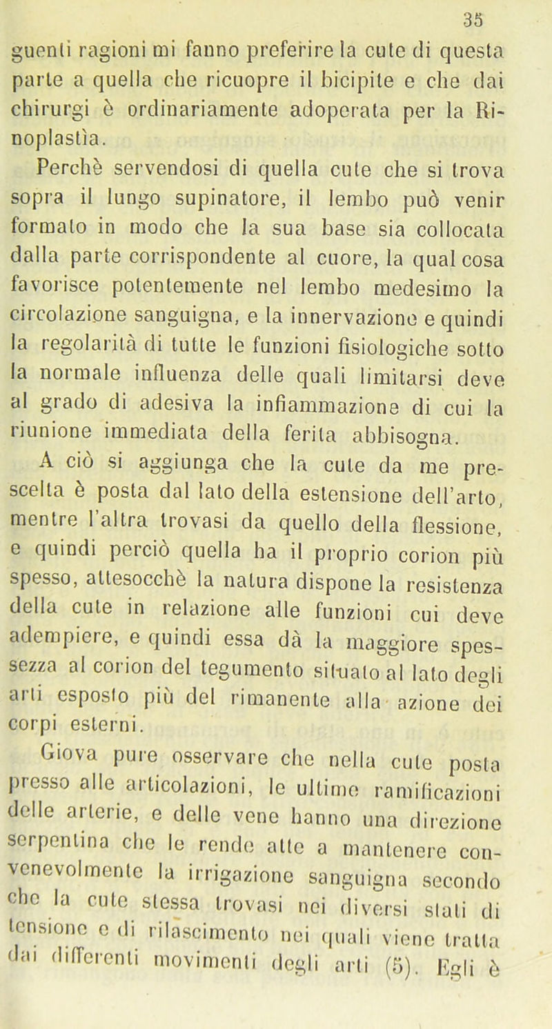 guenli ragioni mi fanno preferire la cute di questa parte a quella che ricuopre il bicipite e che dai chirurgi è ordinariamente adoperata per la Ri- noplastìa. Perchè servendosi di quella cute che si trova sopra il lungo supinatore, il lembo può venir formato in modo che la sua base sia collocata dalla parte corrispondente al cuore, la qualcosa favorisce potentemente nel lembo medesimo la circolazione sanguigna, e la innervazione e quindi la regolarità di tutte le funzioni fisiologiche sotto la normale influenza delle quali limitarsi deve al grado di adesiva la infiammazione di cui la riunione immediata della ferita abbisogna. A ciò si aggiunga che la cute da me pre- scelta è posta dal lato della estensione dell’arto, mentre l’altra trovasi da quello della flessione, e quindi pei ciò quella ha il proprio corion più spesso, attesocche la natura dispone la resistenza della cute in relazione alle funzioni cui deve adempiere, e quindi essa dà la maggiore spes- sezza al corion del tegumento situalo al Iato degli arti esposto più del rimanente alla azione dei corpi esterni. Giova pure osservare che nella cute posta presso alle articolazioni, le ultime ramificazioni delle arterie, e delle vene hanno una direzione serpentina che le rende atte a mantenere con- venevolmente la irrigazione sanguigna secondo elio la cute stessa trovasi nei diversi siali di tensione e di rilàscimento nei quali viene tratta dai differenti movimenti degli arti (5). Egli è