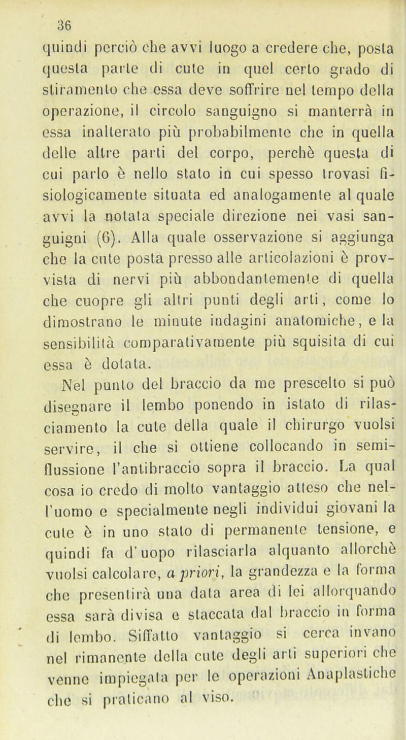 quindi perciò che avvi luogo a credere che, posta questa parte di cute in quel certo grado di stiramento che essa deve soffrire nel tempo della operazione, il circolo sanguigno si manterrà in essa inalterato più probabilmente che in quella delle altre parti del corpo, perchè questa di cui parlo è nello stato in cui spesso trovasi fi- siologicamente situata ed analogamente al quale avvi la notata speciale direzione nei vasi san- guigni (G). Alla quale osservazione si aggiunga che la cute posta presso alle articolazioni è prov- vista di nervi più abbondantemente di quella che cuopre gli altri punti degli arti, come lo dimostrano le minute indagini anatomiche, e la sensibilità comparativamente più squisita di cui essa è dotata. Nel punto del braccio da me prescelto si può disegnare il lembo ponendo in istalo di rilas- ciamento la cute della quale il chirurgo vuoisi servire, il che si ottiene collocando in semi- flussione l’antibraccio sopra il braccio. La qual cosa io credo di molto vantaggio atteso che nel- l’uomo e specialmente negli individui giovani la cute è in uno stalo di permanente tensione, e quindi fa d’uopo rilasciarla alquanto allorché vuoisi calcolare, a priori, la grandezza e la forma che presentirà una data area di lei allorquando essa sarà divisa e staccata dal braccio in forma di lembo. Sifl’atto vantaggio si cerca invano nel rimanente della cute degli arti superiori che venne impiegata per le operazioni Aoaplastiche che si praticano al viso.