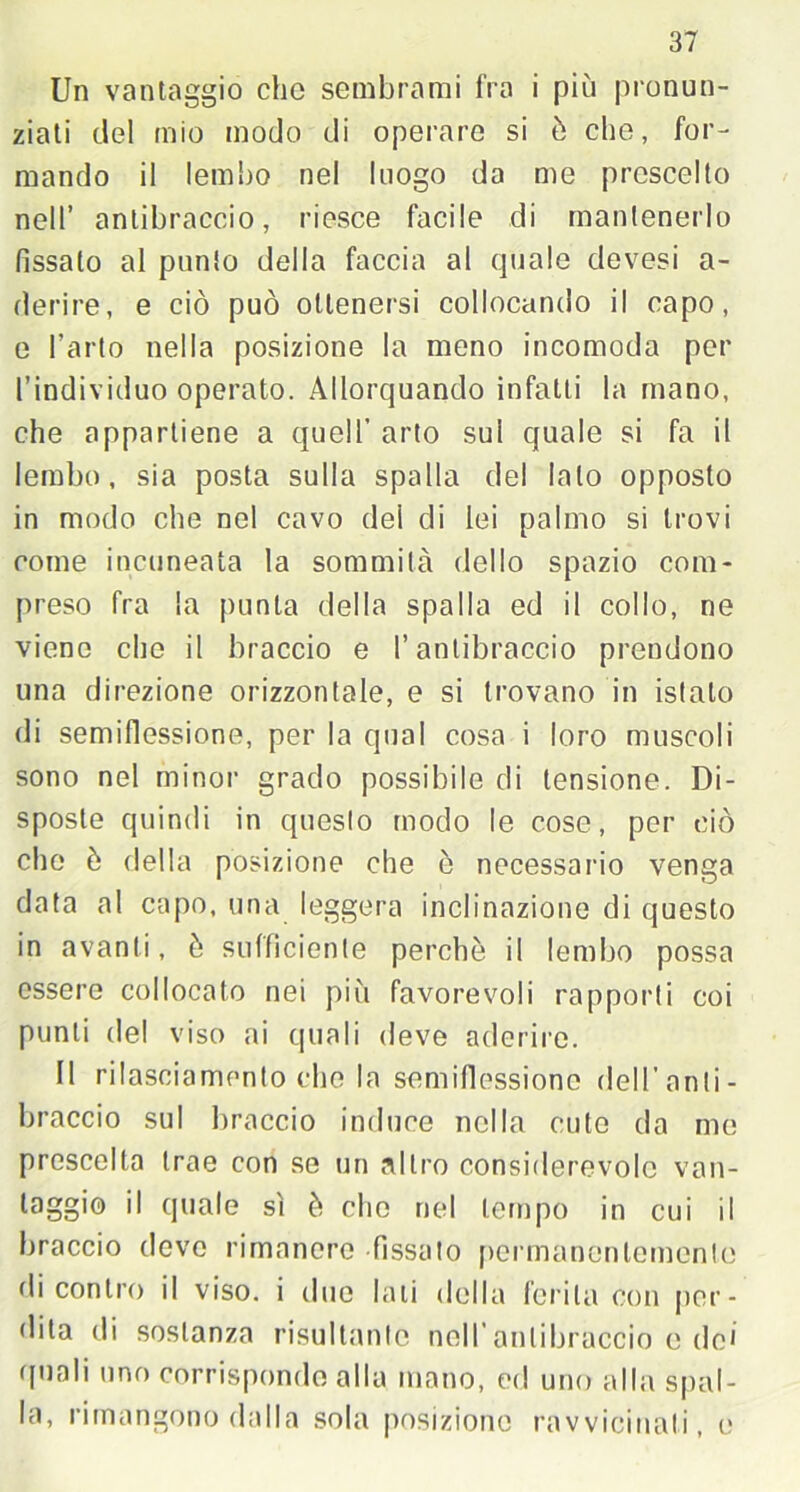 Un vantaggio che sembrami fra i più pronun- ziati del mio modo di operare si è che, for- mando il lembo nel luogo da me prescelto nell’ antibraccio, riesce facile di mantenerlo fìssalo al punto della faccia al quale devesi a- derire, e ciò può ottenersi collocando il capo, e l’arto nella posizione la meno incomoda per l’individuo operato. Allorquando infatti la mano, che appartiene a quell’ arto sul quale si fa il lembo, sia posta sulla spalla del lato opposto in modo che nel cavo del di lei palmo si trovi come incuneata la sommità dello spazio com- preso fra la punta della spalla ed il collo, ne viene che il braccio e l’antibraccio prendono una direzione orizzontale, e si trovano in istalo di semiflessione, per la qual cosa i loro muscoli sono nel minor grado possibile di tensione. Di- sposte quindi in questo modo le cose, per ciò che ò della posizione che ò necessario venga data al capo, una leggera inclinazione di questo in avanti, è sufficiente perchè il lembo possa essere collocato nei più favorevoli rapporti coi punti del viso ai quali deve aderire. Il rilasciamento che la semifiessione dell'anti- braccio sul braccio induce nella cute da me prescelta trae con se un altro considerevole van- taggio il quale sì è elio nel tempo in cui il braccio devo rimanere fissato permanentemente di contro il viso, i due Iati della ferita con per- dila di sostanza risultante nell’antibraccio e do* (piali uno corrisponde alla mano, ed uno alla spal- la, rimangono dalla sola posizione ravvicinati, e