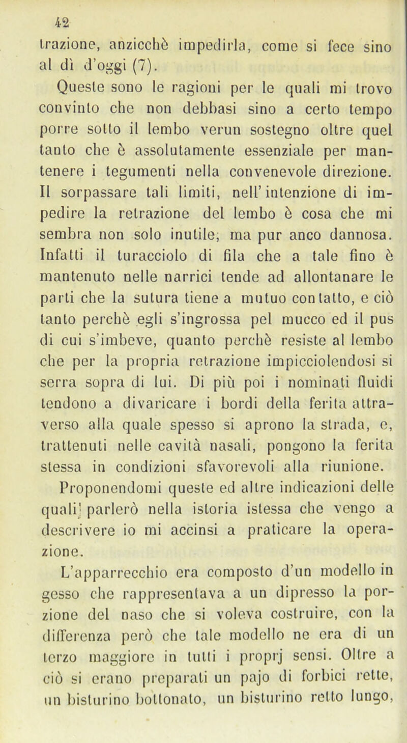 trazione, anzicchò impedirla, come si foce sino al dì d’oggi (7). Queste sono le ragioni per le quali mi trovo convinto che non debbasi sino a certo tempo porre sotto il lembo verun sostegno oltre quel tanto che è assolutamente essenziale per man- tenere i tegumenti nella convenevole direzione. Il sorpassare tali limiti, nell’intenzione di im- pedire la retrazione del lembo è cosa che mi sembra non solo inutile, ma pur anco dannosa. Infatti il turacciolo di fila che a tale fino ò mantenuto nelle narrici tende ad allontanare le parti che la sutura tiene a mutuo contatto, e ciò tanto perchè egli s’ingrossa pel mucco ed il pus di cui s’imbeve, quanto perchè resiste al lembo che per la propria retrazione impicciolendosi si serra sopra di lui. Di più poi i nominati fluidi tendono a divaricare i bordi della ferita attra- verso alla quale spesso si aprono la strada, e, trattenuti nelle cavità nasali, pongono la ferita stessa in condizioni sfavorevoli alla riunione. Proponendomi queste ed altre indicazioni delle quali] parlerò nella istoria istessa che vengo a descrivere io mi accinsi a praticare la opera- zione. L’apparrccchio era composto d’un modello in gesso che rappresentava a un dipresso la por- zione del naso che si voleva costruire, con la differenza però che tale modello ne era di un terzo maggiore in lutti i proprj sensi. Oltre a ciò si erano preparati un pajo di forbici rette, un bisturino bottonaio, un bisturino retto lungo,