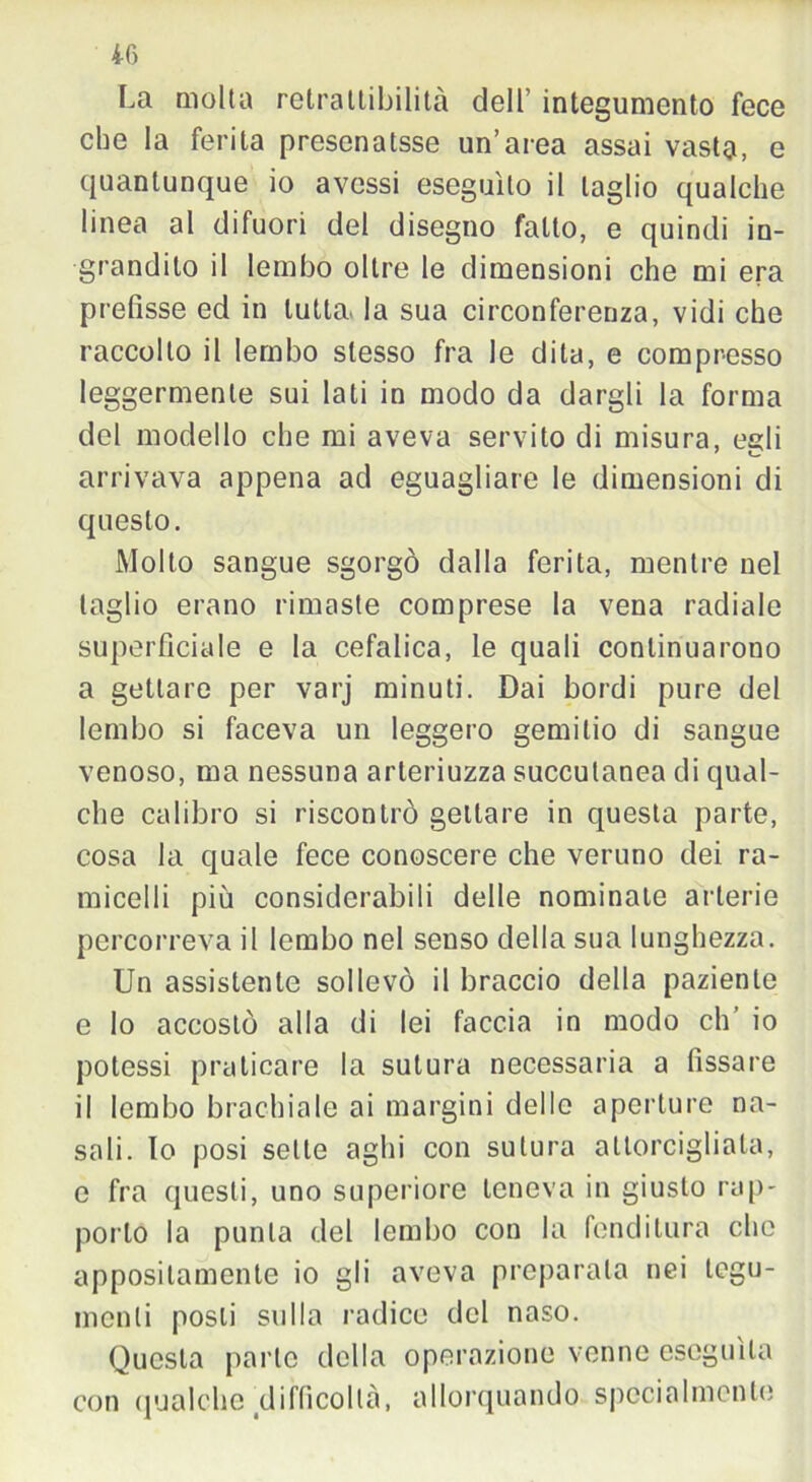 La molta retrattibilità dell’ integumento fece che la ferita presenatsse un’area assai vasta, e quantunque io avessi eseguito il taglio qualche linea al difuori del disegno fatto, e quindi in- grandito il lembo oltre le dimensioni che mi era prefisse ed in tutta, la sua circonferenza, vidi che raccolto il lembo stesso fra le dita, e compresso leggermente sui lati in modo da dargli la forma del modello che mi aveva servito di misura, egli arrivava appena ad eguagliare le dimensioni di questo. Molto sangue sgorgò dalla ferita, mentre nel taglio erano rimaste comprese la vena radiale superficiale e la cefalica, le quali continuarono a gettare per varj minuti. Dai bordi pure del lembo si faceva un leggero gemitio di sangue venoso, ma nessuna arteriuzza succulanea di qual- che calibro si riscontrò gettare in questa parte, cosa la quale fece conoscere che veruno dei ra- micelli più considerabili delle nominate arterie percorreva il lembo nel senso della sua lunghezza. Un assistente sollevò il braccio della paziente e lo accostò alla di lei faccia in modo eh io potessi praticare la sutura necessaria a fissare il lembo brachiale ai margini dello aperture na- sali. Io posi selle aghi con sutura attorcigliala, e fra questi, uno superiore teneva in giusto rap- portò la punta del lembo con la fenditura che appositamente io gli aveva preparata nei tegu- menti posti sulla radice del naso. Questa parte della operazione venne eseguila con qualche difficoltà, allorquando specialmente