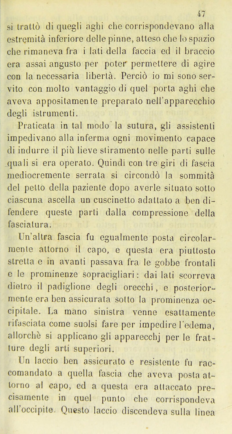 si trattò di quegli aghi che corrispondevano alla estremila inferiore delle pinne, atteso che lo spazio che rimaneva fra i lati della faccia ed il braccio era assai angusto per poter permettere di agire con la necessaria libertà. Perciò io mi sono ser- vito con molto vantaggio di quel porta aghi che aveva appositamente preparato nell’apparecchio degli islrumenti. Praticata in tal modo la sutura, gli assistenti impedivano alla inferma ogni movimento capace di indurre il più lieve stiramento nelle parti sulle quali si era operato. Quindi con tre giri eli fascia mediocremente serrata si circondò la sommità del petto della paziente dopo averle situato sotto ciascuna ascella un cuscinetto adattalo a ben di- fendere queste parti dalla compressione della fasciatura. Un’altra fascia fu egualmente posta circolar- mente attorno il capo, e questa era piuttosto stretta e in avanti passava fra le gobbe frontali e le prominenze sopracigliari : dai lati scorreva dietro il padiglione degli orecchi, e posterior- mente era ben assicurata sotto la prominenza oc- cipitale. La mano sinistra venne esattamente rifasciata come suolsi fare per impedire l’edema, allorché si applicano gli apparecchj per le frat- ture degli arti superiori. Un laccio ben assicurato e resistente fu rac- comandato a quella fascia che aveva posta at- torno al capo, ed a questa era attaccalo pre- cisamente in quel punto che corrispondeva all occipite. Questo laccio discendeva sulla linea