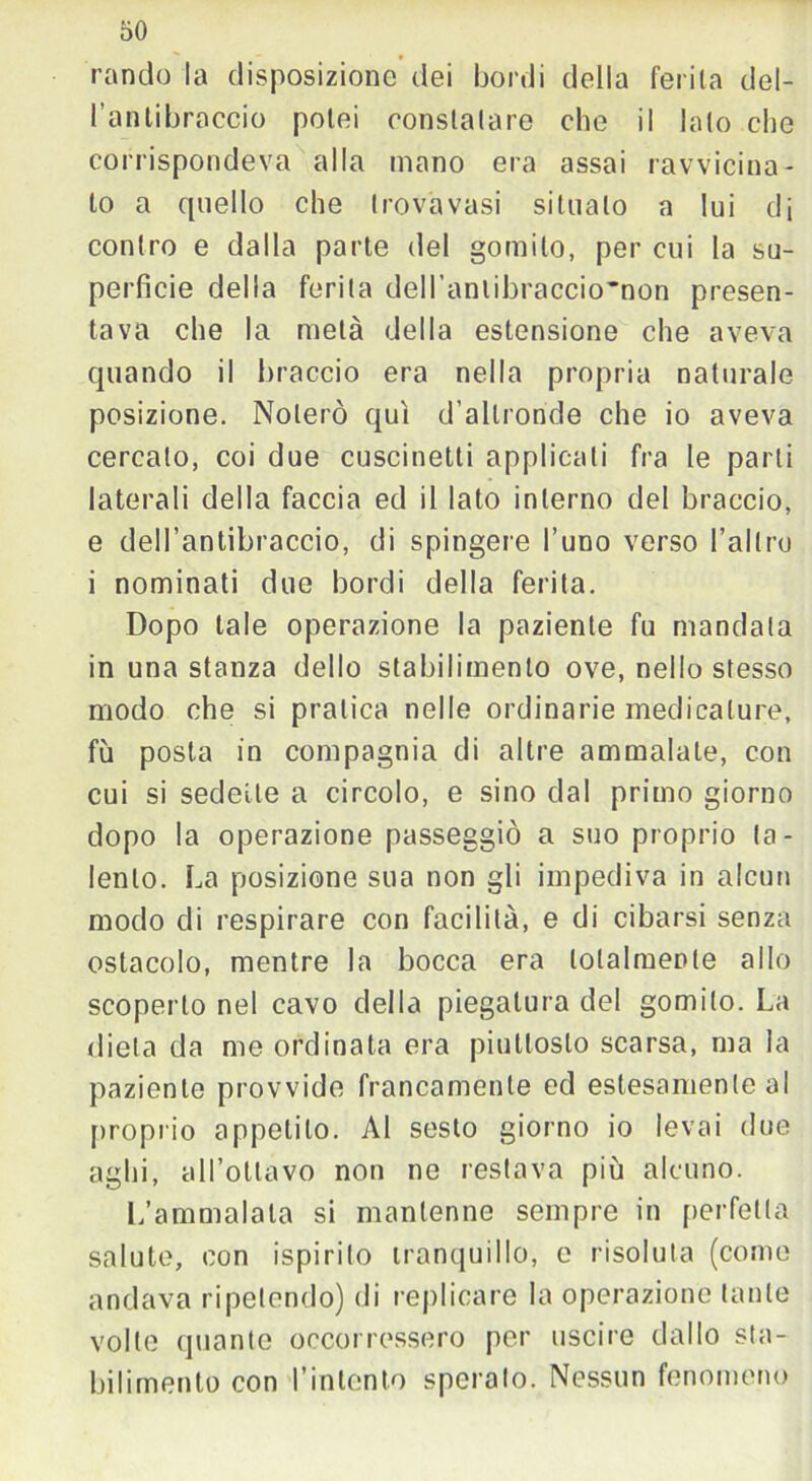 rancio la disposizione dei bordi della ferita del- l'antibraccio potei constatare che il lato che corrispondeva alla mano era assai ravvicina- to a quello che trovavasi situalo a lui di contro e dalla parte del gomito, per cui la su- perficie della ferita dell’anlibraccio'non presen- tava che la metà della estensione che aveva quando il braccio era nella propria naturale posizione. Noterò qui d’altronde che io aveva cercalo, coi due cuscinetti applicati fra le parti laterali della faccia ed il lato interno del braccio, e dell’antibraccio, di spingere l’uno verso l’altro i nominati due bordi della ferita. Dopo tale operazione la paziente fu mandata in una stanza dello stabilimento ove, nello stesso modo che si pratica nelle ordinarie medicature, fu posta in compagnia di altre ammalale, con cui si sedette a circolo, e sino dal primo giorno dopo la operazione passeggiò a suo proprio ta- lento. La posizione sua non gli impediva in alcun modo di respirare con facilità, e di cibarsi senza ostacolo, mentre la bocca era totalmente allo scoperto nel cavo della piegatura del gomito. La dieta da me ordinata era piuttosto scarsa, ma la paziente provvide francamente ed estesamente al proprio appetito. Al sesto giorno io levai due aghi, all’ottavo non ne restava più alcuno. L’ammalata si mantenne sempre in perfetta salute, con ispirito tranquillo, e risoluta (come andava ripetendo) di replicare la operazione tante volte (piante occorressero per uscire dallo sta- bilimento con l'intento speralo. Nessun fenomeno