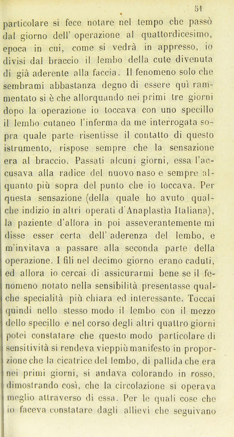 « particolare si fece notare nel tempo che passò dal giorno dell operazione al quattordicesimo, epoca in cui, come si vedrà in appresso, io divisi dal braccio il lembo della cute divenuta di sià aderente alla faccia. II fenomeno solo che sembrami abbastanza degno di essere qui ram- mentato si è che allorquando nei primi tre giorni dopo la operazione io toccava con uno specillo il lembo cutaneo l’inferma da me interrogata so- pra quale parte risentisse il contatto di questo istrumento, rispose sempre che la sensazione era al braccio. Passali alcuni giorni, essa l’ac- cusava alla radice del nuovo naso e sempre al- quanto più sopra del punto che io toccava. Per questa sensazione (della quale ho avuto qual- che indizio in altri operati d'Anaplastìa Italiana), la paziente d’allora in poi asseverantemente mi disse esser certa dell’ aderenza del lembo, e m’invitava a passare alla seconda parte della operazione. I fili nel decimo giorno erano caduti, ed allora io cercai di assicurarmi bene se il fe- nomeno notato nella sensibilità presentasse qual- che specialità più chiara ed interessante. Toccai quindi nello stesso modo il lembo con il mezzo dello specillo e nel corso degli altri quattro giorni potei constatare che questo modo particolare di sensitività si rendeva vieppiù manifesto in propor- zione che la cicatrice del lembo, di pallida che era nei primi giorni, si andava colorando in rosso, dimostrando così, che la circolazione si operava meglio attraverso di essa. Per lo quali cose che io faceva constatare dagli allievi che seguivano