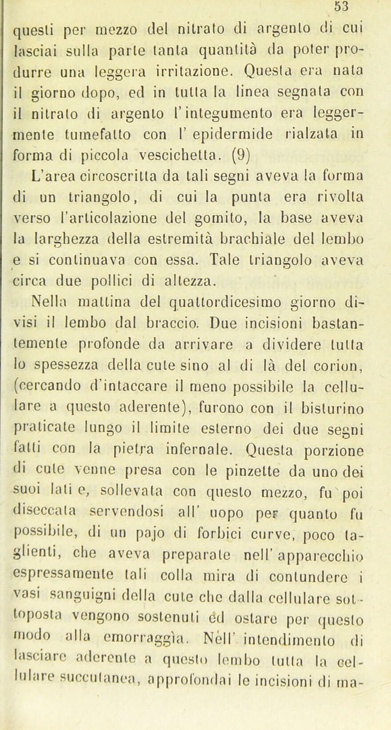 questi per mezzo del nitrato di argento di cui lasciai sulla parte tanta quantità da poter pro- durre una leggera irritazione. Questa era nata il giorno dopo, ed in tutta la linea segnala con il nitrato di argento l’integumento era legger- mente tumefatto con I’ epidermide rialzata in forma di piccola vescichetta. (9) L’area circoscritta da tali segni aveva la forma di un triangolo, di cui la punta era rivolta verso l’articolazione del gomito, la base aveva la larghezza della estremità brachiale del lembo e si continuava con essa. Tale triangolo aveva circa due pollici di altezza. Nella mattina del quattordicesimo giorno di- visi il lembo dal braccio. Due incisioni bastan- temente profonde da arrivare a dividere tutta Io spessezza della cute sino al di là del corion, (cercando d’intaccare il meno possibile la cellu- lare a questo aderente), furono con il bisturino praticate lungo il limite esterno dei due segni fatti con la pietra infernale. Questa porzione di cute venne presa con le pinzette da uno dei suoi lati e, sollevala con questo mezzo, fu poi diseccala servendosi all’ uopo per quanto fu possibile, di un pajo di forbici curve, poco ta- glienti, che aveva preparale nell’ apparecchio espressamente tali colla mira di contundere i vasi sanguigni della cute clic dalla cellulare sot- toposta vengono sostenuti od ostare per questo /nodo alla emorraggìa. Nell' intendimento di lasciare aderente a questo lembo tutta la cel- lulare succutanea, approfondai le incisioni di ma-