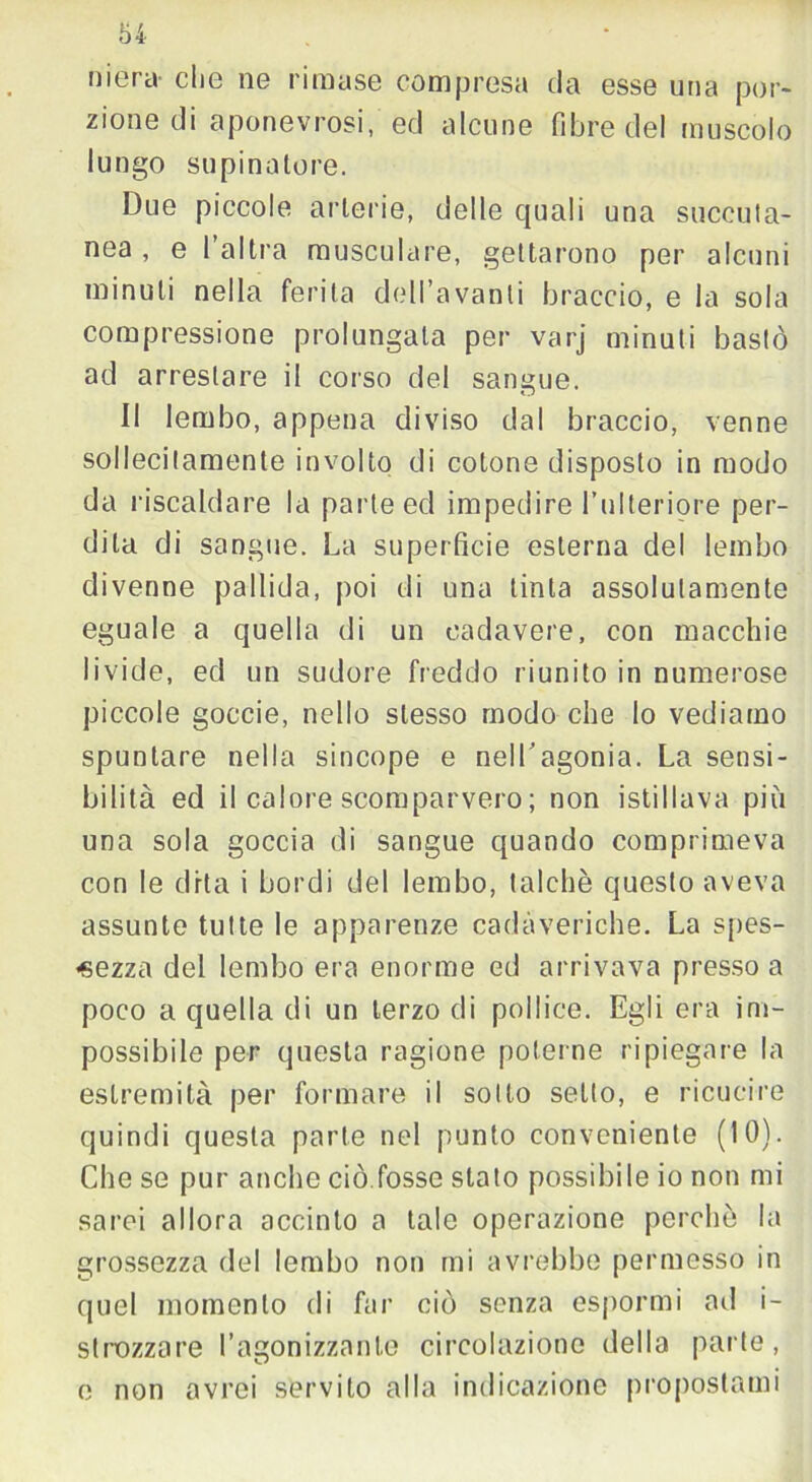 mera- che ne rimase compresa da esse una por- zione di aponevrosi, ed alcune fibre del muscolo lungo supinatore. Due piccole arterie, delle quali una soccuta- nea , e l’altra musculare, gettarono per alcuni minuti nella ferita dell’avanli braccio, e la sola compressione prolungata per varj minuti bastò ad arrestare il corso del sangue. Il lembo, appena diviso dal braccio, venne sollecitamente involto di cotone disposto in modo da riscaldare la parte ed impedire l’ulteriore per- dila di sangue. La superficie esterna del lembo divenne pallida, poi di una tinta assolutamente eguale a quella di un cadavere, con macchie livide, ed un sudore freddo riunito in numerose piccole goccie, nello stesso modo che Io vediamo spuntare nella sincope e nell'agonia. La sensi- bilità ed il calore scomparvero ; non istillava più una sola goccia di sangue quando comprimeva con le dita i bordi del lembo, talché questo aveva assunte tutte le apparenze cadaveriche. La spes- sezza del lembo era enorme ed arrivava presso a poco a quella di un terzo di pollice. Egli era im- possibile per questa ragione poterne ripiegare la estremità per formare il sotto setto, e ricucire quindi questa parte nel punto conveniente (IO). Che se pur anche ciò.fosse stato possibile io non mi sarei allora accinto a tale operazione perché la grossezza del lembo non mi avrebbe permesso in quel momento di far ciò senza espormi ad i- strozzare l’agonizzante circolazione della parte, e non avrei servito alla indicazione propostami