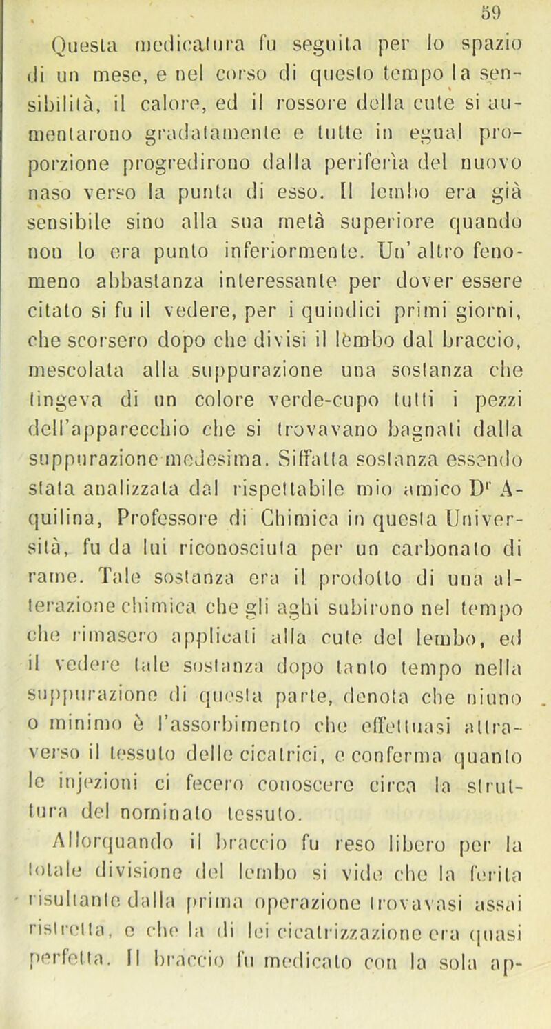 Onusta medicatura fu seguila per lo spazio di un mese, e nel corso di questo tempo la sen- % sibilila, il calore, ed il rossore della cute si au- mentarono gradatamente e tutte in egua.l pro- porzione progredirono dalla periferìa del nuovo naso verso la punta di esso, li lembo era già sensibile sino alla sua metà superiore quando non lo era punto inferiormente. Un’altro feno- meno abbastanza interessante per dover essere citato si fu il vedere, per i quindici primi giorni, che scorsero dopo che divisi il lembo dal braccio, mescolata alla suppurazione una sostanza che tingeva di un colore verde-cupo tutti i pezzi dell’apparecchio che si trovavano bagnati dalla suppurazione medesima. Siffatta sostanza essendo stata analizzala dal rispettabile mio amico D1' A- quilina, Professore di Chimica in questa Univer- sità, fu da lui riconosciuta per un carbonato di rame. Tale sostanza era il prodotto di una al- terazionechimica che gli aghi subirono nel tempo che rimasero applicali alla cute del lembo, ed il vedere tale sostanza dopo tanto tempo nella suppurazione di questa parte, denota che ninno o minimo ò l’assorbimento che effettuasi attra- verso il tessuto delle cicatrici, e conferma quanto le injezioni ci fecero conoscere circa la strut- tura del nominato tessuto. Allorquando il braccio fu reso libero per la totale divisione del lembo si vide che la ferita risultante dalla prima operazione Irovavasi assai ristretta, e che la di lei cicatrizzazione era (piasi perfetta. Il braccio fu medicato con la sola ap-