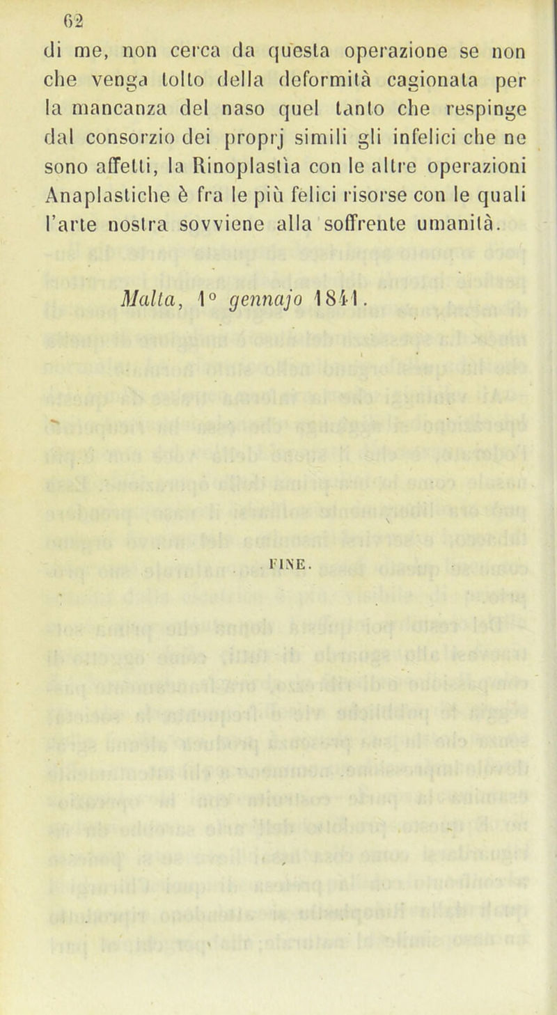 02 di me, non cerca da questa operazione se non che venga tolto della deformità cagionata per la mancanza del naso quel tanto che respinge dal consorzio dei proprj simili gli infelici che ne sono affetti, la Rinoplastìa con le altre operazioni Anaplasliche è fra le più felici risorse con le quali l’arte nostra sovviene alla soffrente umanità. Malta, 1° gennajo 1841. FINE.