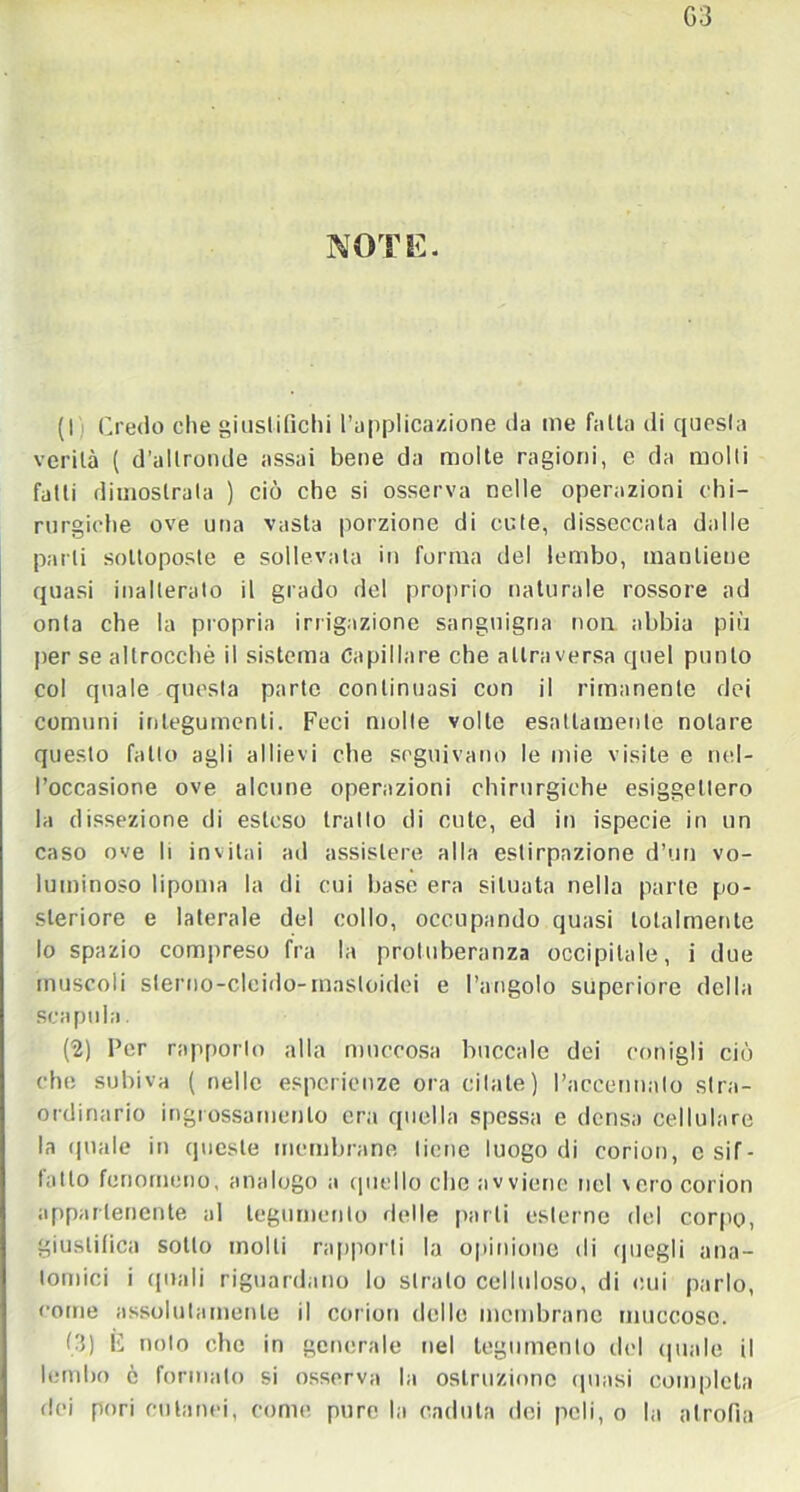 G3 NOTE. (I Credo che giustifichi l’applicazione da me falla di questa verità ( d’altronde assai bene da molte ragioni, e da molli fatti dimostrala ) ciò che si osserva nelle operazioni chi- rurgiche ove una vasta porzione di cute, disseccata dalle parli sottoposte e sollevata in forma del lembo, mantiene quasi inalterato il grado del proprio naturale rossore ad onta che la propria irrigazione sanguigna non abbia più per se altroccbò il sistema Capillare che attraversa quel punto col quale questa parte continuasi con il rimanente dei comuni integumenti. Feci molle volle esattamente notare questo fatto agli allievi che seguivano le mie visite e nel- l’occasione ove alcune operazioni chirurgiche esigettero la dissezione di esteso tratto di cute, ed in ispecie in un caso ove li invitai ad assistere alla estirpazione d’un vo- luminoso lipoma la di cui base era situata nella parte po- steriore e laterale del collo, occupando quasi totalmente lo spazio compreso fra la protuberanza occipitale, i due muscoli slerno-clcido-rnasloidei e l’angolo superiore della scapola. (2) Per rapporto alla muecosa boccale dei conigli ciò che subiva ( nelle esperienze ora citate) l’accennalo stra- ordinario ingrossamento era quella spessa e densa cellulare la quale in queste membrane tiene luogo di corion, e sif- fatto fenomeno, analogo a quello che avviene nel vero corion appartenente al tegumento delle parli esterno del corpo, giustifica sotto molli rapporti la opinione di quegli ana- tomici i quali riguardano lo strato celluloso, di cui parlo, come assolutamente il corion delle membrane muccoso. (3) F nolo che in generale nel tegumento del (piale il lembo ò formato si osserva la ostruzione (piasi completa dei pori cutanei, come pure la caduta dei peli, o la atrofia
