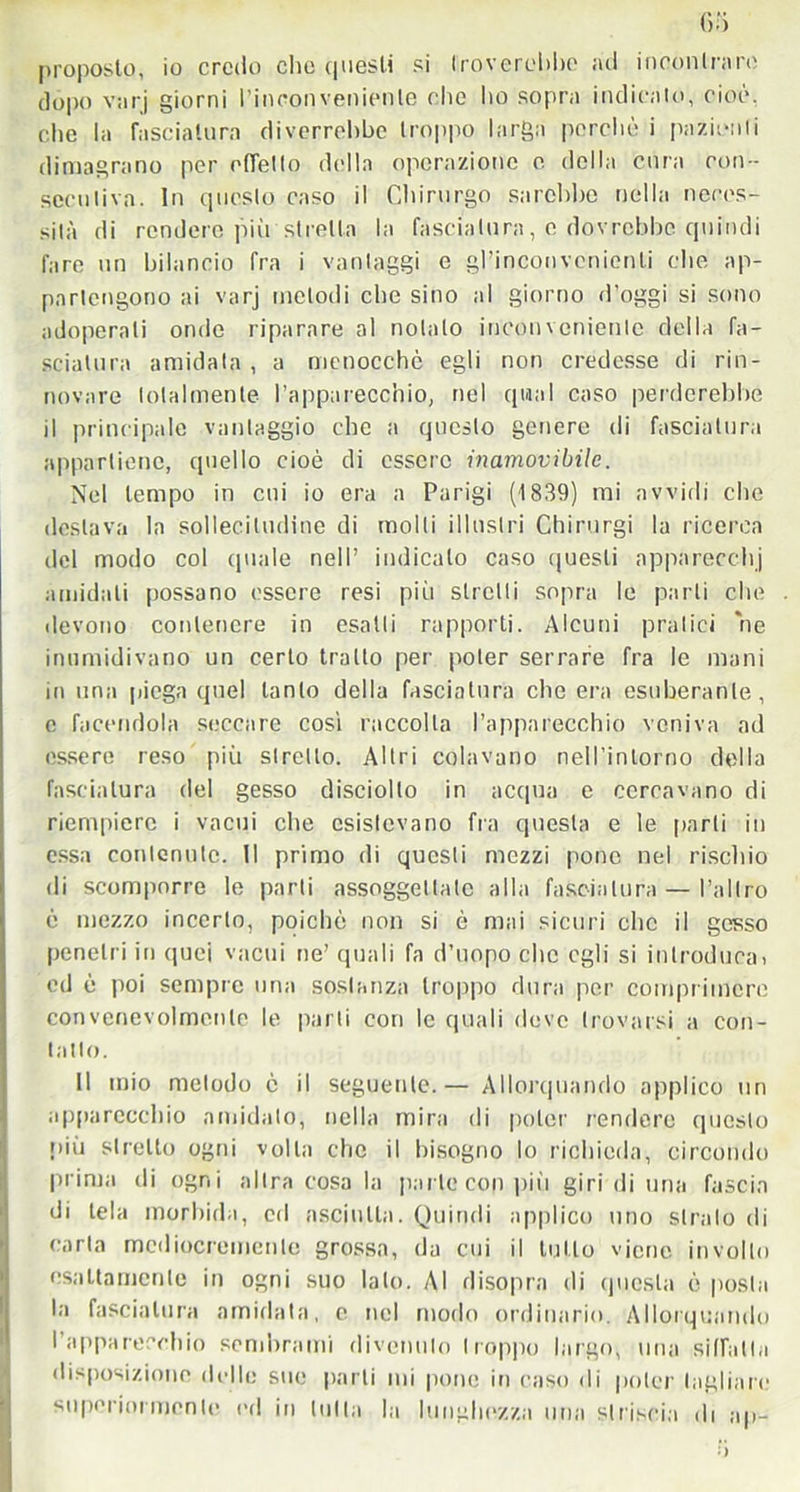 proposto, io credo clic questi si troverebbe ad incontrare dopo varj giorni l'inconveniente clic ho sopra indicato, cioè, clic la fasciatura diverrebbe troppo larga porche i pazienti dimagrano per effetto della operazione e della cura con- secutiva. In questo caso il Chirurgo sarebbe nella neces- sità di rendere più stretta la fasciatura, e dovrebbe quindi fare un bilancio fra i vantaggi e gl’inconvenienti che ap- partengono ai varj melodi che sino al giorno d’oggi si sono adoperali onde riparare al notalo inconveniente della fa- sciatura amidata , a mcnocchè egli non credesse di rin- novare totalmente l’apparecchio, nel qual caso perderebbe il principale vantaggio clic a questo genere di fasciatura appartiene, quello cioè di essere inamovibile. Nel tempo in cui io era a Parigi (1839) mi avvidi clic destava la sollecitudine di molli illustri Chirurgi la ricerca del modo col quale nell’ indicalo caso questi apparecchi amidati possano essere resi più stretti sopra le parli che . devono contenere in esatti rapporti. Alcuni pratici ne inumidivano un certo tratto per poter serrare fra le mani in una piega quel tanto della fasciatura che era esuberante, e facendola seccare cosi raccolta l’apparecchio veniva ad essere reso più stretto. Altri colavano nell’intorno della fasciatura del gesso disciollo in acqua e cercavano di riempiere i vacui che esistevano fra questa e le parli in essa contenute. Il primo di questi mezzi pone nel rischio di scomporre le parti assoggettate alla fasciatura — l’altro è mezzo incerto, poiché non si è mai sicuri clic il gesso penetri in quei vacui ne’ quali fa d’uopo clic egli si introduca! ed ò poi sempre una sostanza troppo dura per comprimere convenevolmente le parti con le quali deve trovarsi a con- tatto. Il mio metodo è il seguente. — Allorquando applico un apparecchio ambialo, nella mira di poter rendere questo più stretto ogni volta che il bisogno lo richieda, circondo prima di ogni altra cosa la parte con pili giri di una fascia di tela morbida, ed asciutta. Quindi applico uno strato di carta mediocremente grossa, da cui il tutto viene involto esattamente in ogni suo lato. Al disopra di questa è posta la fasciatura amidata, e nel modo ordinario. Allorquando l’apparecchio sembrami divenuto troppo largo, una siffatta disposizione delle sue parti mi pone in caso di poter tagliare superiormente ed in tutta la lunghezza una striscia ili ap-