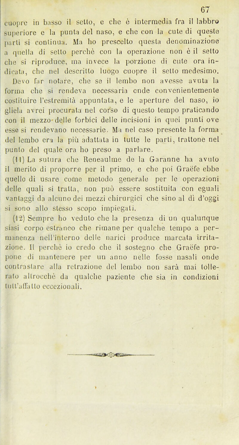 cuopre io busso il sello, e che è intermedia fra il labbro superiore e la punta del naso, e che con la cute di queste parli si continua. Ma ho prescelto questa denominazione a quella di setto perchè con la operazione non è il setto che si riproduce, ma invece la porzione di cute ora in- dicata, che nel descritto luogo cuopre il setto medesimo. Devo far notare, che se il lembo non avesse avuta la forma che si rendeva necessaria code convenientemente costituire l’estremità appuntala, e le aperture del naso, io gliela avrei procurata nel corso di questo tempo praticando con il mezzo-delle forbici delle incisioni in quei punti ove esse si rendevano necessarie. Ma nel caso presente la forma del lembo era la più adattata in tutte le parti, trattone nel punto del quale ora ho preso a parlare. (11) La sutura che Reneaulrne de la Garanne ha avuto il merito di proporre per il primo, e che poi Graéfe ebbe quello di usare come metodo generale per le operazioni delle quali si tratta, non può essere sostituita con eguali vantaggi da alcuno dei mezzi chirurgici che sino al dì d’oggi si sono allo stesso scopo impiegali. (12) Sempre ho veduto che la presenza di un qualunque siasi corpo estraneo che rimane per qualche tempo a per- manenza nell’interno delle narici produce marcata irrita- zione. Il perchè io credo che il sostegno che Graèfe pro- pone di mantenere per un anno nelle fosse nasali onde contrastare alla retrazione del lembo non sarà mai lolle- rato allrocchè da qualche paziente che sia in condizioni tutl’alTaIto eccezionali. «►cSWSJo—
