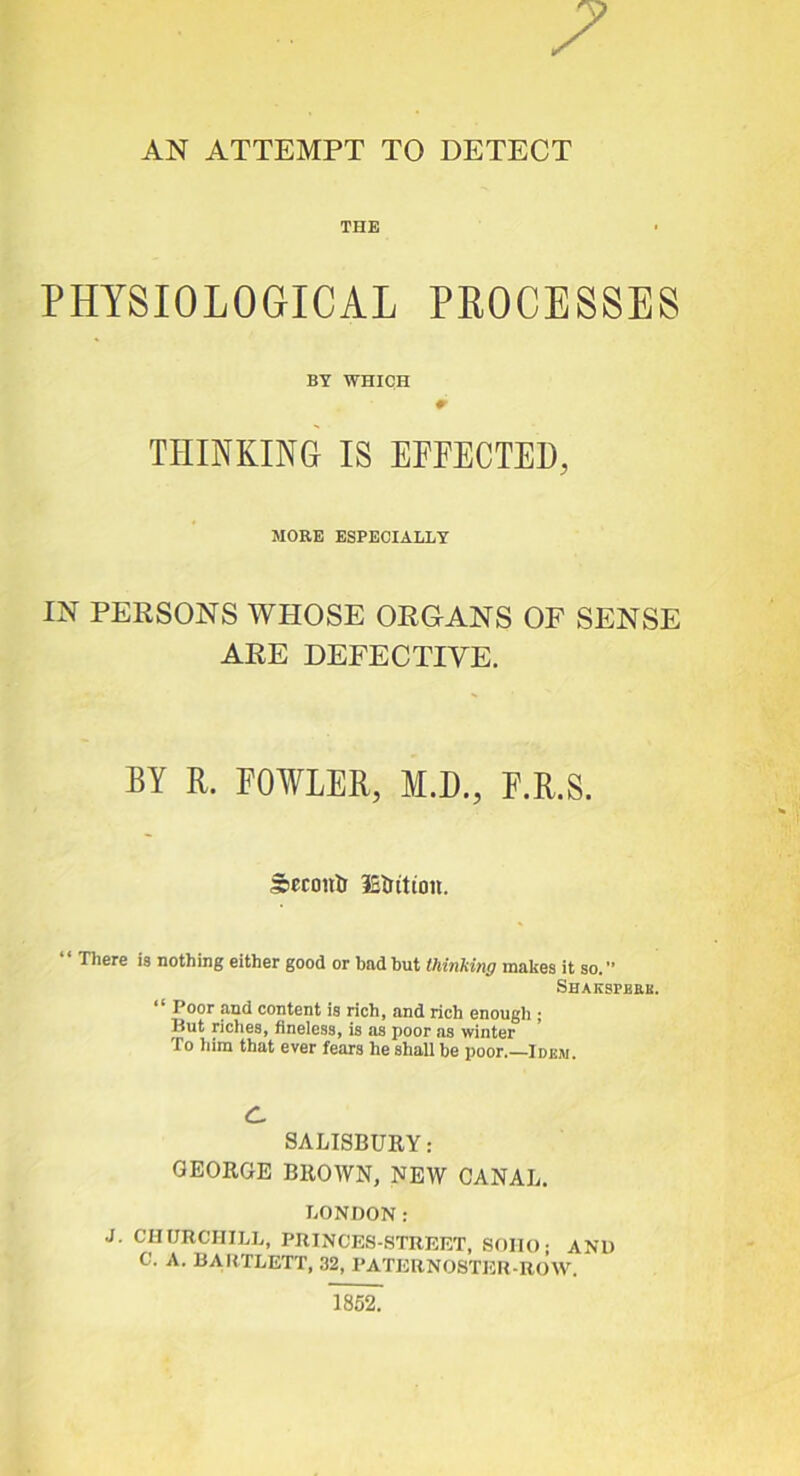 7 AN ATTEMPT TO DETECT THE PHYSIOLOGICAL PE0CE8SES BY WHICH r THINKING IS EFFECTED, MOEE ESPECIALLY IN PERSONS WHOSE ORGANS OF SENSE ARE DEFECTIVE. BY R. FOWLER, M.D., F.R.S. S)Cconl) iSirition. “ There is nothing either good or bad but thinking makes it so.” Shakspeek. ‘‘ Poor and content is rich, and rich enough ; But riches, hneless, is as poor as winter To liira that ever fears he shall be poor.—Idem. c. SALISBURY: GEORGE BROWN, NEW CANAL. LONDON: J. CHimCHILL, PRINCES-.STRRET, SOIU); AND C. A. BARTLETT, 32, PATEBNOSTER-ROW. 1862.