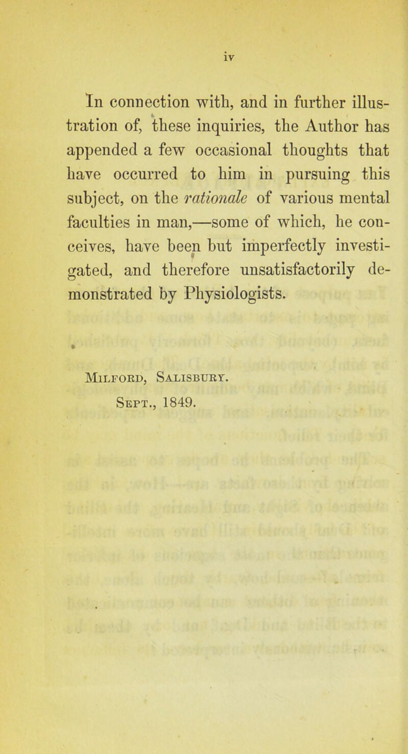 In connection with, and in further illus- tration of, these inquiries, the Author has appended a few occasional thoughts that have occurred to him in pursuing this subject, on the rationale of various mental faculties in man,—some of which, he con- ceives, have been but imperfectly investi- gated, and therefore unsatisfactorily de- monstrated by Physiologists. Mii.fokd, Salisburt. Sept., 1849.