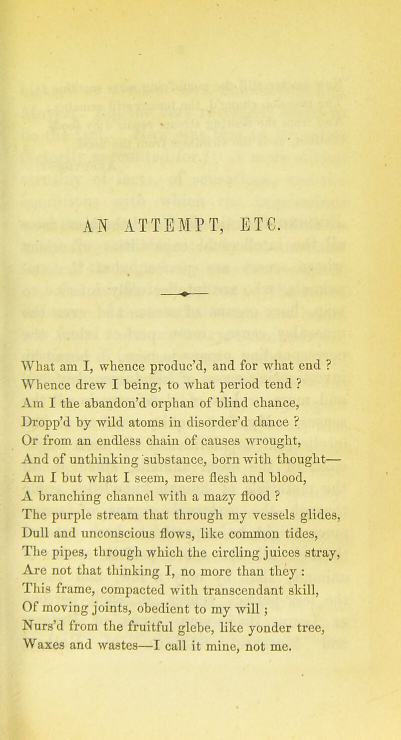 AN ATTEMPT, ETC. What am I, whence produc’d, and for what end ? Whence drew I being, to what period tend ? Am I the abandon’d orphan of blind chance. Dropp’d by wild atoms in disorder’d dance ? Or from an endless chain of causes wrought. And of unthinking substance, born with thought— Am I but what I seem, mere flesh and blood, A branching channel with a mazy flood ? The purple stream that through my vessels glides. Dull and unconscious flows, like common tides. The pipes, through which the circling juices stray. Are not that thinking I, no more than they : This frame, compacted with transcendant skill, Of moving joints, obedient to my will; Nurs’d from the fruitful glebe, like yonder tree. Waxes and wastes—I call it mine, not me.