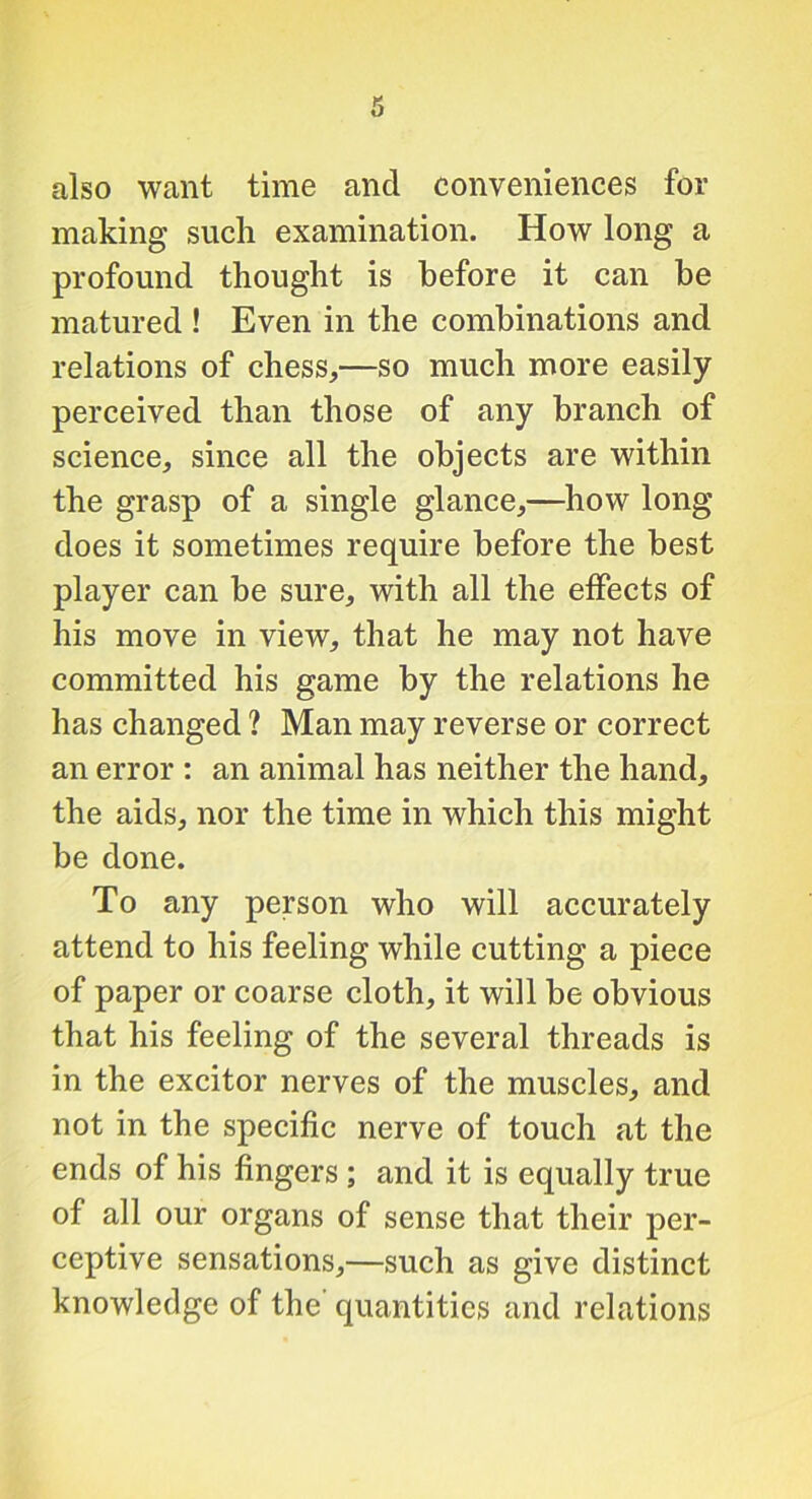 also want time and conveniences for making such examination. How long a profound thought is before it can be matured ! Even in the combinations and relations of chess,—so much more easily perceived than those of any branch of science, since all the objects are within the grasp of a single glance,—how long does it sometimes require before the best player can be sure, with all the effects of his move in view, that he may not have committed his game by the relations he has changed ? Man may reverse or correct an error : an animal has neither the hand, the aids, nor the time in which this might be done. To any person who will accurately attend to his feeling while cutting a piece of paper or coarse cloth, it will be obvious that his feeling of the several threads is in the excitor nerves of the muscles, and not in the specific nerve of touch at the ends of his fingers ; and it is equally true of all our organs of sense that their per- ceptive sensations,—such as give distinct knowledge of the quantities and relations