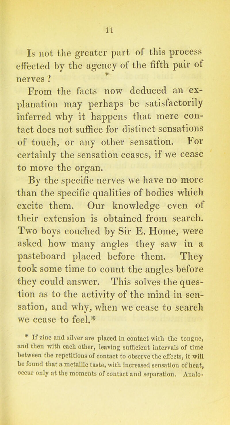 Is not the greater part of this process effected by the agency of the fifth pair of nerves ? From the facts now deduced an ex- planation may perhaps be satisfactorily inferred why it happens that mere con- tact does not suffice for distinct sensations of touch, or any other sensation. For certainly the sensation ceases, if we cease to move the organ. By the specific nerves we have no more than the specific qualities of bodies which excite them. Our knowledge even of their extension is obtained from search. Two boys couched by Sir E. Home, were asked how many angles they saw in a pasteboard placed before them. They took some time to count the angles before they could answer. This solves the ques- tion as to the activity of the mind in sen- sation, and why, when we cease to search we cease to feel.* • If zinc and silver are placed in contact with the tongue, and then with each other, leaving sufficient intervals of time between the repetitions of contact to observe the effects, it will be found that a metallic taste, with increased sensation of heat, occur only at the moments of contact and separation. Anulo-