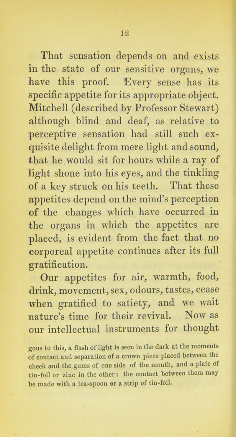That sensation depends on and exists in the state of our sensitive organs, we have this proof. Every sense has its specific appetite for its appropriate object. Mitchell (described by Professor Stewart) although blind and deaf, as relative to perceptive sensation had still such ex- quisite delight from mere light and sound, that he would sit for hours while a ray of light shone into his eyes, and the tinkling of a key struck on his teeth. That these appetites depend on the mind’s perception of the changes which have occurred in the organs in which the appetites are placed, is evident from the fact that no corporeal appetite continues after its full gratification. Our appetites for air, warmth, food, drink, movement, sex, odours, tastes, cease when gratified to satiety, and we wait nature’s time for their revival. Now as our intellectual instruments for thought p;ou3 to this, a flash of light is seen in the dark at the moments of contact and separation of a crown piece placed between the cheek and the gums of one side of the mouth, and a plate Of tin-foil or zinc in tlie other: the contact between them may be made with a tea-spoon or a strip of tin-foil.