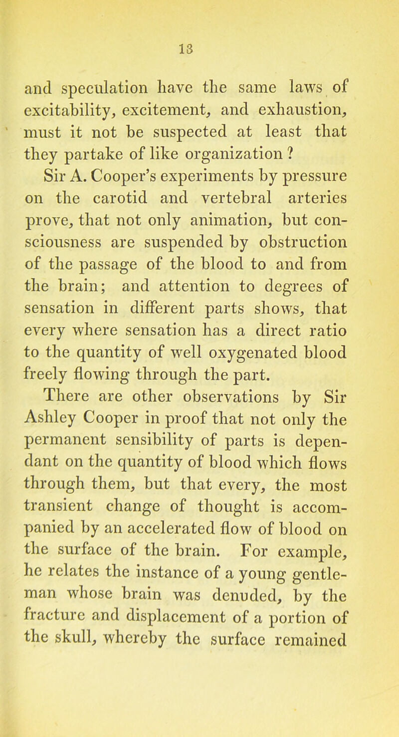 and speculation have the same laws of excitability, excitement, and exhaustion, must it not be suspected at least that they partake of like organization ? Sir A. Cooper’s experiments by pressure on the carotid and vertebral arteries prove, that not only animation, but con- sciousness are suspended by obstruction of the passage of the blood to and from the brain; and attention to degrees of sensation in different parts shows, that every where sensation has a direct ratio to the quantity of well oxygenated blood freely flowing through the part. There are other observations by Sir Ashley Cooper in proof that not only the permanent sensibility of parts is depen- dant on the quantity of blood which flows through them, but that every, the most transient change of thought is accom- panied by an accelerated flow of blood on the surface of the brain. For example, he relates the instance of a young gentle- man whose brain was denuded, by the fracture and displacement of a portion of the skull, whereby the surface remained