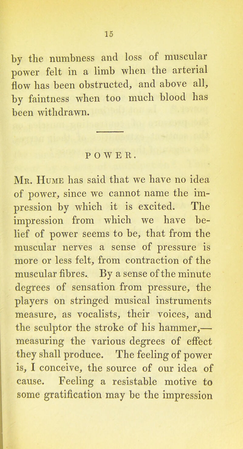 by the numbness and loss of muscular power felt in a limb when the arterial flow has been obstructed, and above all, by faintness when too much blood has been withdrawn. POWER. Mr. Hume has said that we have no idea of power, since we cannot name the im- pression by which it is excited. The impression from which we have be- lief of power seems to be, that from the muscular nerves a sense of pressure is more or less felt, from contraction of the muscular fibres.. By a sense of the minute degrees of sensation from pressure, the players on stringed musical instruments measure, as vocalists, their voices, and the sculptor the stroke of his hammer,— measuring the various degrees of effect they shall produce. The feeling of power is, I conceive, the source of our idea of cause. Feeling a resistable motive to some gratification may be the impression