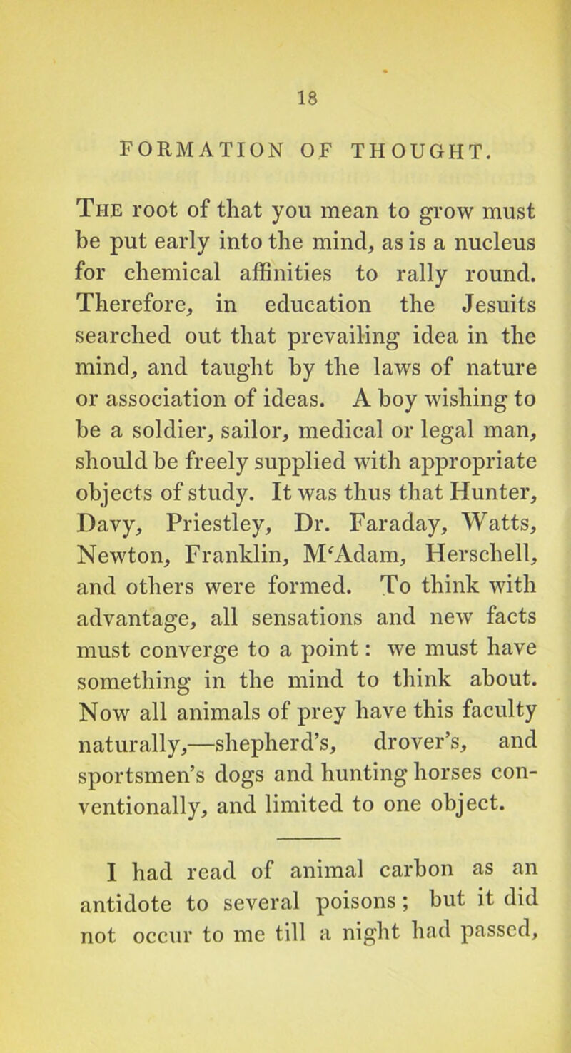 FORMATION OF THOUGHT. The root of that you mean to grow must be put early into the mind, as is a nucleus for chemical affinities to rally round. Therefore, in education the Jesuits searched out that prevailing idea in the mind, and taught by the laws of nature or association of ideas. A boy wishing to be a soldier, sailor, medical or legal man, should be freely supplied with appropriate objects of study. It was thus that Hunter, Davy, Priestley, Dr. Faraday, Watts, Newton, Franklin, M^Adam, Herschell, and others were formed. To think with advantage, all sensations and new facts must converge to a point: we must have something in the mind to think about. Now all animals of prey have this faculty naturally,—shepherd’s, drover’s, and sportsmen’s dogs and hunting horses con- ventionally, and limited to one object. 1 had read of animal carbon as an antidote to several poisons; but it did not occur to me till a night had passed.