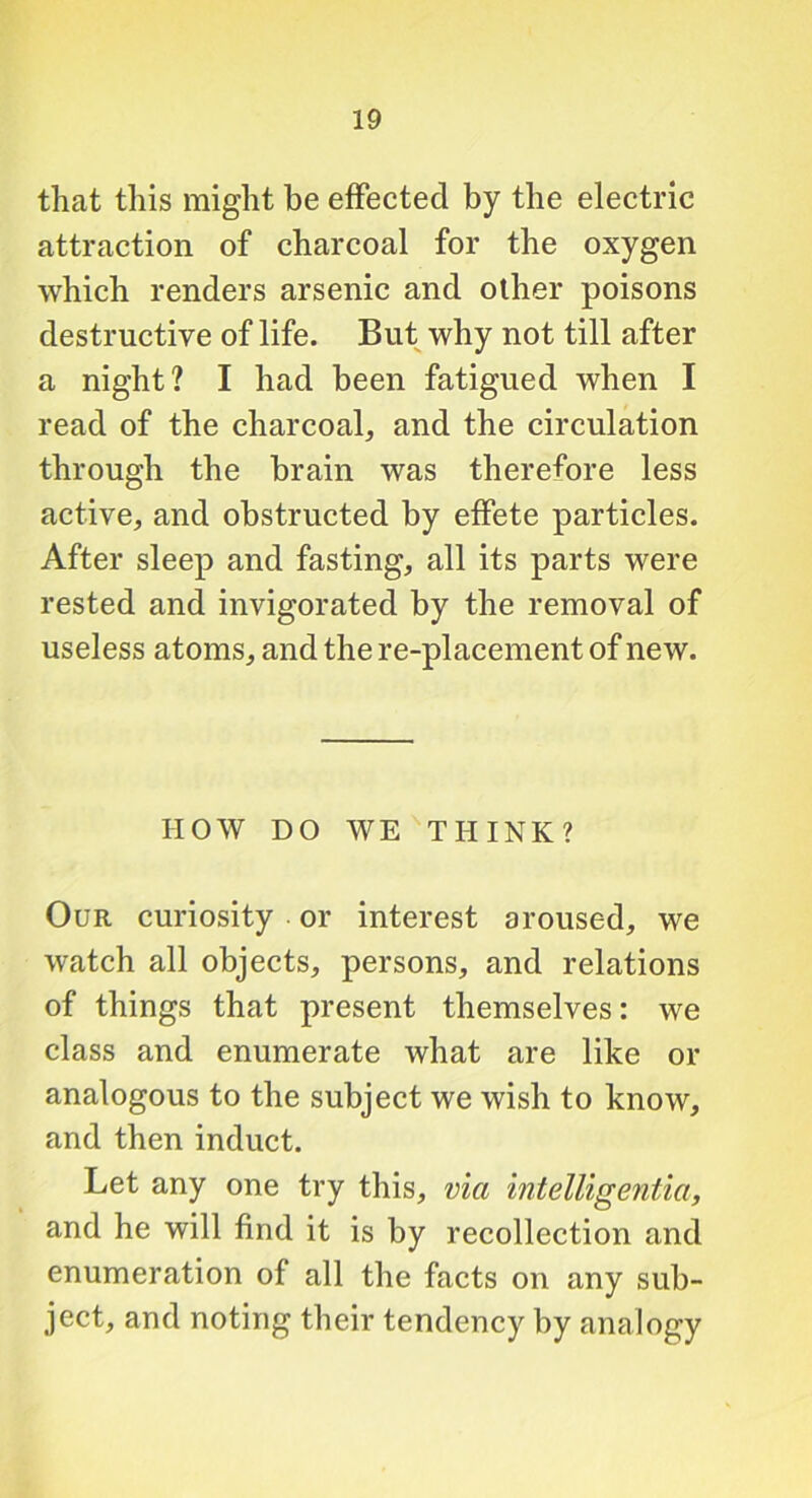 that this might be effected by the electric attraction of charcoal for the oxygen which renders arsenic and other poisons destructive of life. But why not till after a night? I had been fatigued when I read of the charcoal, and the circulation through the brain was therefore less active, and obstructed by effete particles. After sleep and fasting, all its parts were rested and invigorated by the removal of useless atoms, and the re-placement of new. HOW DO WE THINK? Our curiosity or interest aroused, we watch all objects, persons, and relations of things that present themselves: we class and enumerate what are like or analogous to the subject we wish to know, and then induct. Let any one try this, via intelligentia, and he will find it is by recollection and enumeration of all the facts on any sub- ject, and noting their tendency by analogy