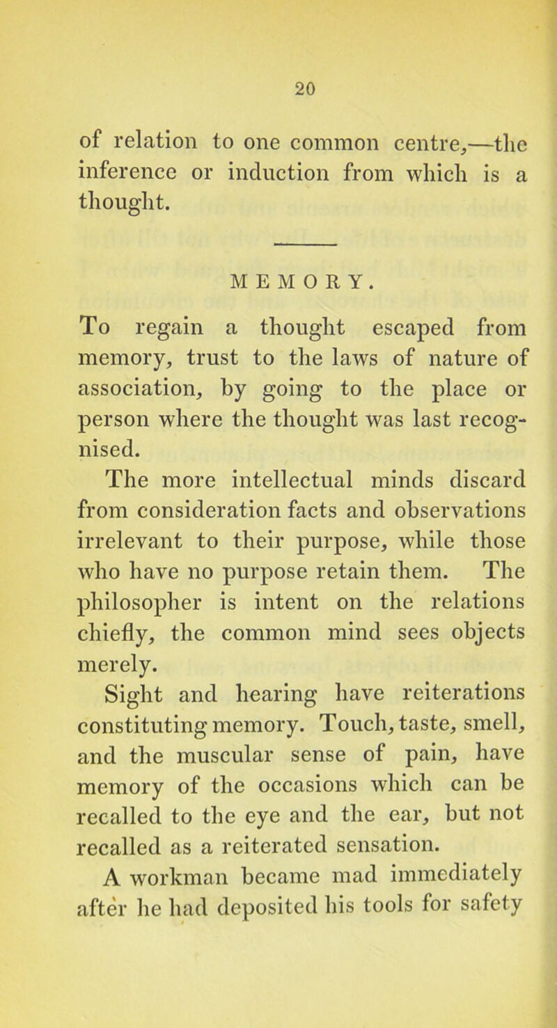of relation to one common centre,—tlie inference or induction from which is a thought. MEMORY. To regain a thought escaped from memory, trust to the laws of nature of association, by going to the place or person where the thought was last recog- nised. The more intellectual minds discard from consideration facts and observations irrelevant to their purpose, while those who have no purpose retain them. The philosopher is intent on the relations chiefly, the common mind sees objects merely. Sight and hearing have reiterations constituting memory. Touch, taste, smell, and the muscular sense of pain, have memory of the occasions which can be recalled to the eye and the ear, but not recalled as a reiterated sensation. A workman became mad immediately after he had deposited his tools for safety