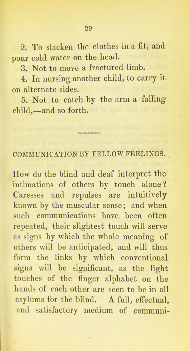 2. To slacken tlie clothes in a fit, and pour cold water on the head. 3. Not to move a fractured limb. 4. In nursing another child, to carry it on alternate sides. 5. Not to catch by the arm a falling child,—and so forth. COMMUNICATION BY FELLOW FEELINGS. How do the blind and deaf interpret the intimations of others by touch alone ? Caresses and repulses are intuitively known by the muscular sense; and when such communications have been often repeated, their slightest touch will serve as signs by which the whole meaning of others will be anticipated, and will thus form the links by which conventional signs will be significant, as the light touches of the finger alphabet on the hands of each other are seen to be in all asylums for the blind. A full, effectual, and satisfactory medium of communi-