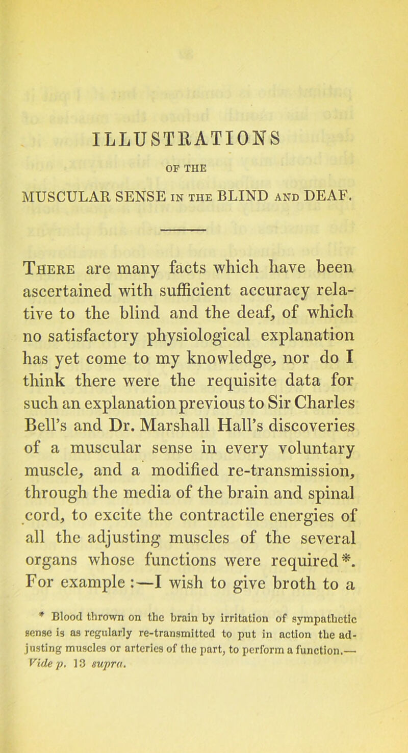 ILLUSTEATIONS OF THE MUSCULAR SENSE in the BLIND and DEAF. There are many facts which have been ascertained with sufficient accuracy rela- tive to the blind and the deaf, of which no satisfactory physiological explanation has yet come to my knowledge, nor do I think there were the requisite data for such an explanation previous to Sir Charles Bell’s and Dr. Marshall Hall’s discoveries of a muscular sense in every voluntary muscle, and a modified re-transmission, through the media of the brain and spinal cord, to excite the contractile energies of all the adjusting muscles of the several organs whose functions were required^. For example :—I wish to give broth to a * Blood thrown on the brain by irritation of sympathetic sense is as regularly re-transmitted to put in action the ad- justing muscles or arteries of the part, to perform a function.— Vide /), 13 supra.