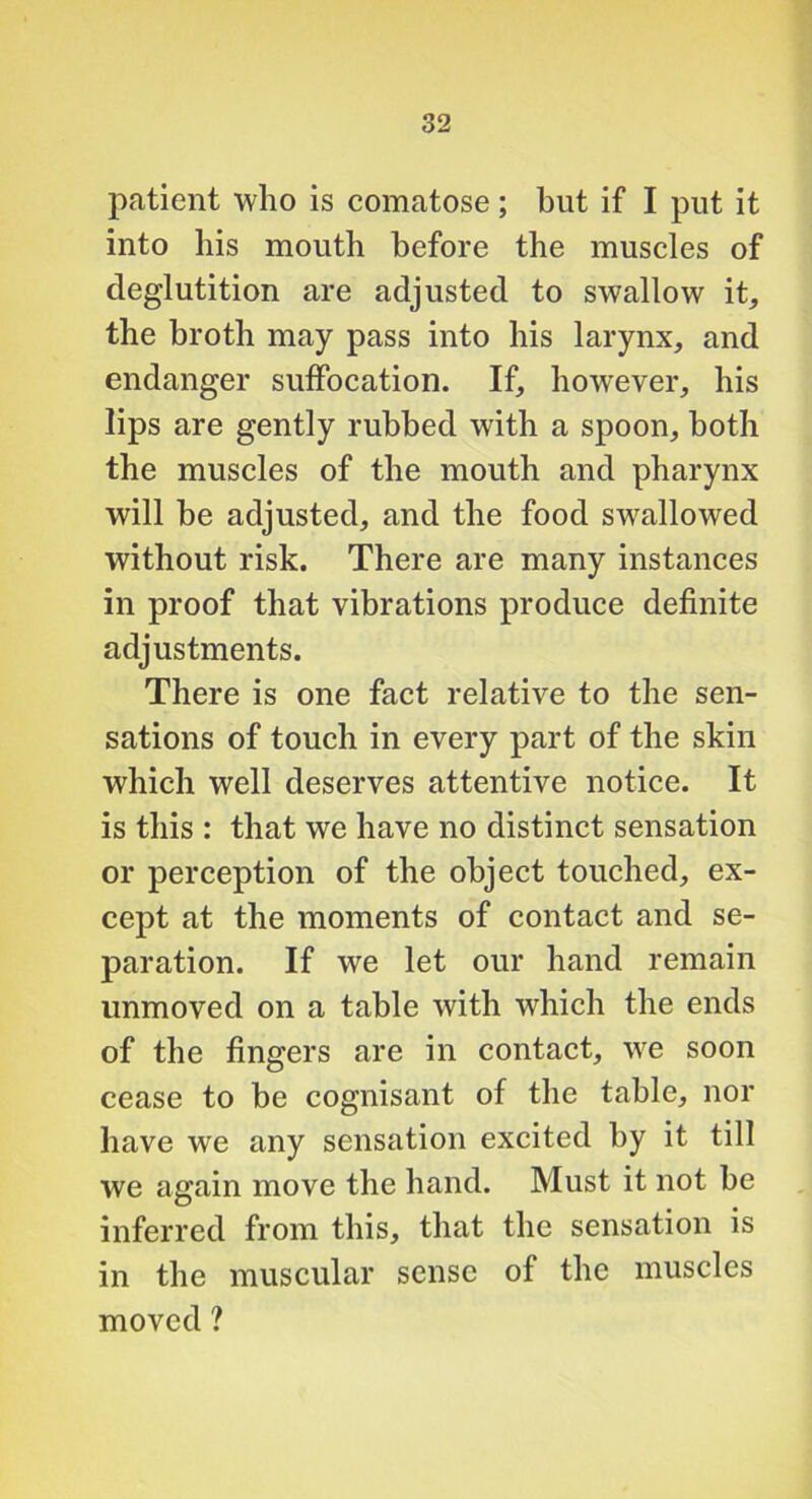 patient who is comatose; but if I put it into his mouth before the muscles of deglutition are adjusted to swallow it, the broth may pass into his larynx, and endanger suffocation. If, however, his lips are gently rubbed with a spoon, both the muscles of the mouth and pharynx will be adjusted, and the food swallowed without risk. There are many instances in proof that vibrations produce definite adjustments. There is one fact relative to the sen- sations of touch in every part of the skin which well deserves attentive notice. It is this : that we have no distinct sensation or perception of the object touched, ex- cept at the moments of contact and se- paration. If we let our hand remain unmoved on a table with which the ends of the fingers are in contact, we soon cease to be cognisant of the table, nor have we any sensation excited by it till we again move the hand. Must it not be inferred from this, that the sensation is in the muscular sense of the muscles moved ?