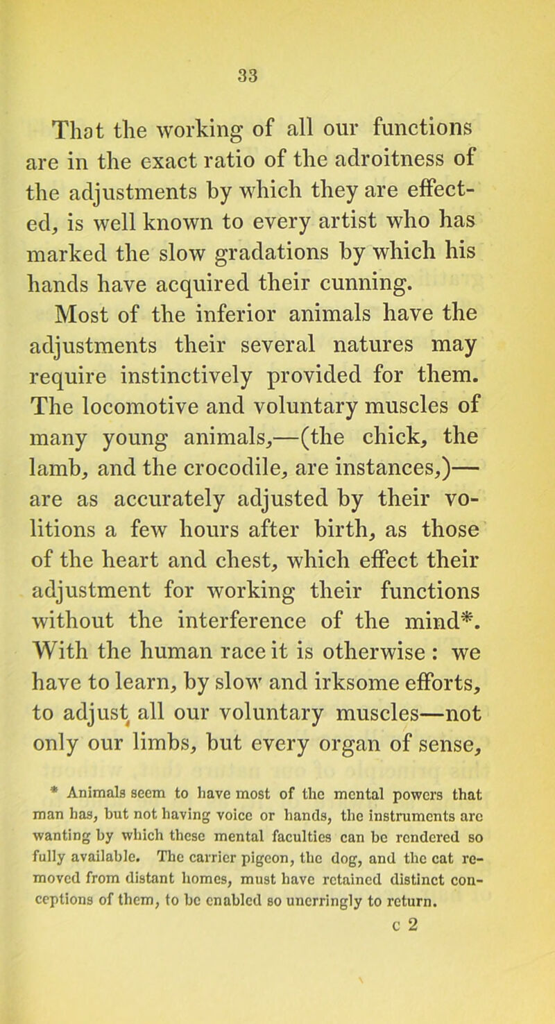 That the working of all our functions are in the exact ratio of the adroitness of the adjustments by which they are effect- ed, is well known to every artist who has marked the slow gradations by which his hands have acquired their cunning. Most of the inferior animals have the adjustments their several natures may require instinctively provided for them. The locomotive and voluntary muscles of many young animals,—(the chick, the lamb, and the crocodile, are instances,)— are as accurately adjusted by their vo- litions a few hours after birth, as those of the heart and chest, which effect their adjustment for working their functions without the interference of the mind*. With the human race it is otherwise : we have to learn, by slow and irksome efforts, to adjust all our voluntary muscles—not only our limbs, but every organ of sense, * Animals seem to have most of the mental powers that man has, but not having voice or hands, the instruments arc wanting by which these mental faeulties ean be rendered so fully available. The carrier pigeon, the dog, and the cat re- moved from distant homes, must have retained distinct con- ceptions of them, to be enabled so unerringly to return. c 2