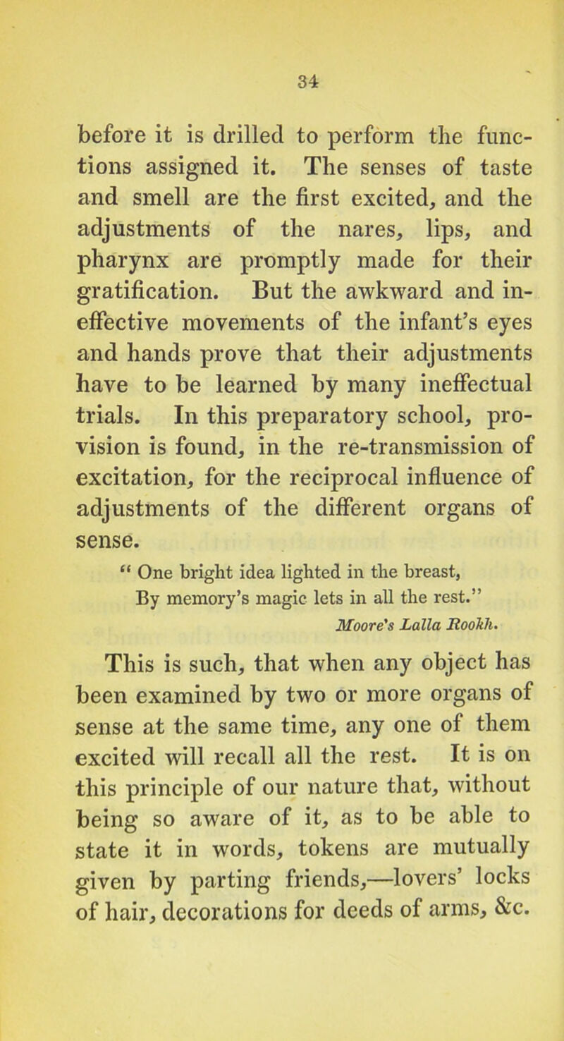 before it is drilled to perform the func- tions assigned it. The senses of taste and smell are the first excited, and the adjustments of the nares, lips, and pharynx are promptly made for their gratification. But the awkward and in- effective movements of the infant’s eyes and hands prove that their adjustments have to be learned by many ineffectual trials. In this preparatory school, pro- vision is found, in the re-transmission of excitation, for the reciprocal influence of adjustments of the different organs of sense. “ One bright idea lighted in the breast. By memory’s magic lets in all the rest.” Moore's Lalla Rookh. This is such, that when any object has been examined by two or more organs of sense at the same time, any one of them excited will recall all the rest. It is on this principle of our nature that, without being so aware of it, as to be able to state it in words, tokens are mutually given by parting friends,—lovers’ locks of hair, decorations for deeds of arms, &c.