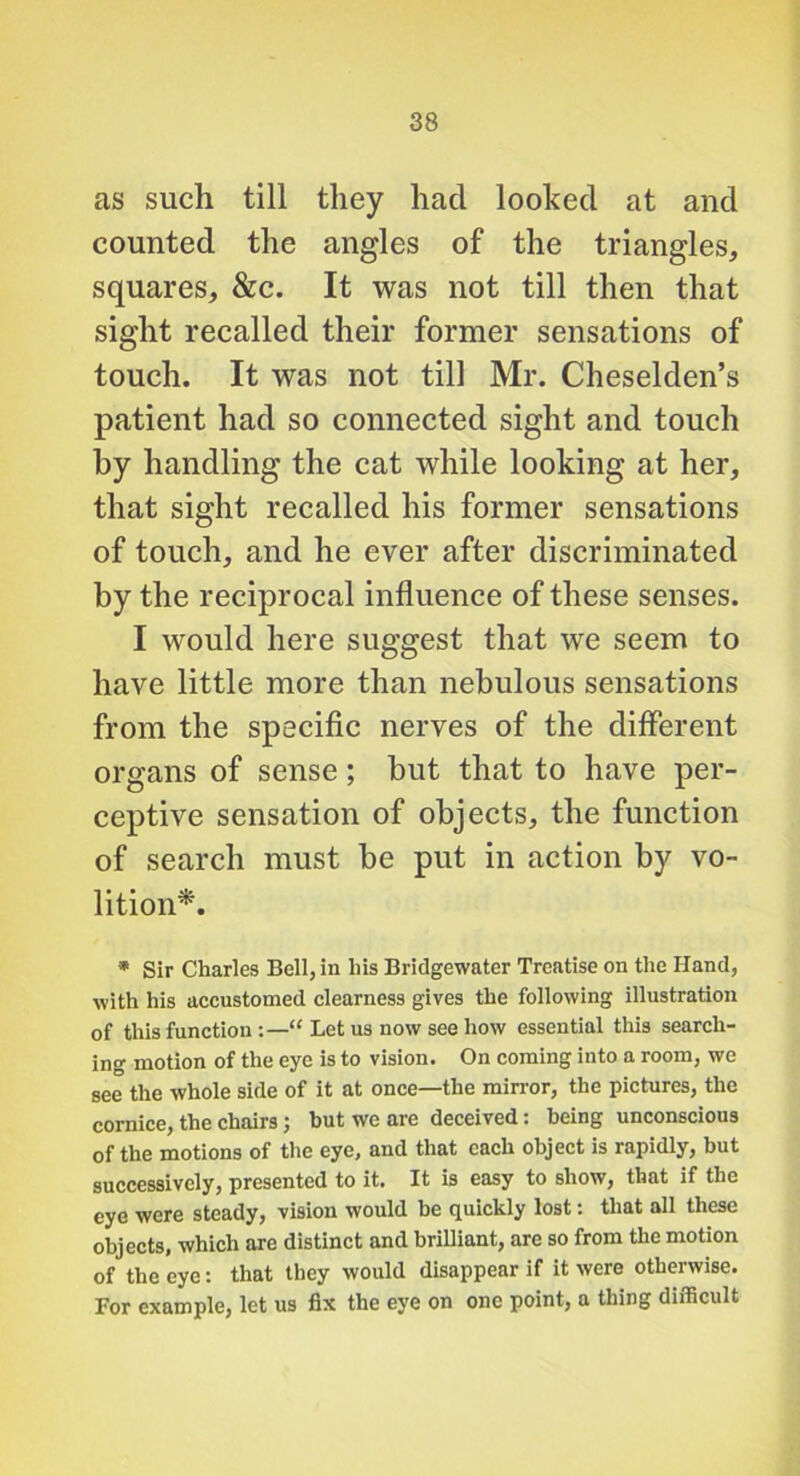 as such till they had looked at and counted the angles of the triangles, squares, &c. It was not till then that sight recalled their former sensations of touch. It was not till Mr. Cheselden’s patient had so connected sight and touch by handling the cat while looking at her, that sight recalled his former sensations of touch, and he ever after discriminated by the reciprocal influence of these senses. I would here suggest that we seem to have little more than nebulous sensations from the specific nerves of the different organs of sense; but that to have per- ceptive sensation of objects, the function of search must be put in action by vo- lition^. * Sir Charles Bell, in his Bridgewater Treatise on the Hand, with his accustomed clearness gives the following illustration of this function “ Let us now see how essential this search- ing motion of the eye is to vision. On coming into a room, we see the whole side of it at once—the mirror, the pictures, the cornice, the chairs; but we are deceived: being unconscious of the motions of the eye, and that each object is rapidly, but successively, presented to it. It is easy to show, that if the eye were steady, vision would he quickly lost: that all these objects, which are distinct and brilliant, are so from the motion of the eye: that they would disappear if it were otherwise. For example, let us fix the eye on one point, a thing difficult